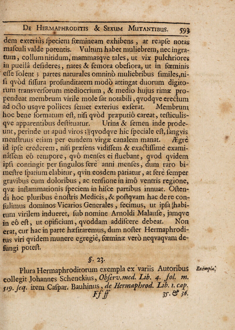 ) De Hermaphroditis & Sexum Mutantibus 59j dem exterius ipeciem foemineam exhibens , at reapfe notas mafculi valde potentis. Vultum habet muliebrem, nec ingra¬ tum, collum nitidum, mammasqve tales, ut vix pulchriores in puella defideres, nates & femora obefiora, ut in foeminis effe folent ? partes naturales omnino muliebribus fimiles,ni» fi qvod fiflura profunditatem modo attingat duorum digito¬ rum transverforum mediocrium, & medio hujus rimae pro¬ pendeat membrum virile mole lat notabili, qvodqve eredum ad odo usqve pollices femet exterius exierat. Membrum hoc bene formatum eft, nifi qvod praeputio careat, tefticulis- qve apparentibus deftituatur. Urina & femen inde prode¬ unt, perinde ut apud viros ;Sqvodqve hic fpeciale eft,fangvis menflruus etiam per eundem virgae canalem manat. /Egre id ipfe crederem, nifi praeiens vidiifem & exadiffime exami- naffem eo tempore, qvo menfes ei fluebant, qvod qvidem ipfi contingit per fingulos fere anni menfes, dum raro bi- meflre fpatiumelabitur, qvin eosdem patiatur, at fere femper gravibus cum doloribus, ac tenfione in imo ventris regione, qvae inflammationis fpeciem in hifce partibus innuat. Ofien- di hoc pluribus enoftris Medicis, & poftqvam hac de re coii» fulimus dominos Vicarios Generales , fecimus, ut ipfa piabi- tum virilem indueret, fub nomine Arnoldi Malaufe, jamqve in eo eft, ut opificium, qvoddam addifeere debeat. Non erat, cur hac in parte haefitaremus, dum nofter Hermaphrodi¬ tus viri qvidem munere egregie, foeminse vero neqvaqvam de~ fungi potefl. Plura Hermaphroditorum exempla ex Variis Autoribus Eximpu; collegit Johannes Schenckius, ObJeTv^med. Lib» 4* j°h w* V9' Jeol' item Calpar. Bauhinus , de Hevitt&fhfod. Lib. l cap. Ff ff ST- & &