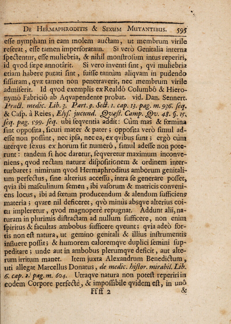 efle nympham in eam molem audam, ut membrum virile referat, elTe tamen imperforatam. Si vero Genitalia interna fpedentur, efle muliebria, & nihil monftrofum intus reperiri, id qvod lkpe annotarit. Si vero inventi fmt, qvi muliebria etiam habere putati fmt, fuifle tantum aliqvam in pudendo fiffuram, qvx tamen non penetraverit, nec membrum virile admiferit. Id qvod exemplis exRealdo Columbo & Hiero¬ nymo Fabricio ab Aqvapendente probat, vid. Dan. Sennert. PraEi. medie. Lib. 5». Part.p. Se3. /. cap. 7/. pag. m.9^. feq. & Cafp. a Reies, Elyf jucund. Camp. J5)v. 48. §. if, Jeq. pag. Y99- feq* ubi feqventia addit: Cum mas & femina fmt oppofita, ficuti mater & pater; oppofita vero fimul ad- efle non poflint, nec ipfa, nec ea, ex qvibus funty ergo ciim uterqve fexus ex horum fit numero, fimul adeffe non pote¬ runt : tandem fi hoc daretur, feqveretur maximum inconve¬ niens , qvod redam naturae difpofitionem & ordinem inter¬ turbaret y nimirum qvod Hermaphroditus amborum genitali¬ um perfedus, fine alterius acceflfu, intra fe generare pollet* qvia ibi mafculinum femen , ibi vaforum & matricis conveni¬ ens locus, ibi ad fetum producendum & alendum fufficien^ materia > qvare nil deficeret, qvo miniis absqve alterius coi¬ tu impleretur, qvod magnopere repugnat. Addunt alii, na¬ turam in plurimis diftradam ad nullum fufficere, non enim fpiritus & facultas ambobus fufficere qveunt; qvia adeo for¬ tis non eft natura, ut gemino genitali & illius inftrumentis influere poffit; & humorem caloremqve duplici femini fup- peditare 5 unde aut in ambobus plerumqve deficit, aut alte¬ rum irritum manet. Item juxta Alexandrum Benedidum 3 | uti allegat Marcellus Donatus, de medie. hiftor. mirabiL Lib. i 6; cap. 2} pag.m. 604. Utraqve natura non poteft repeririin ! eodem Corpore perfede, & impoffibile qvidem cft, in uno Ffff 2 &