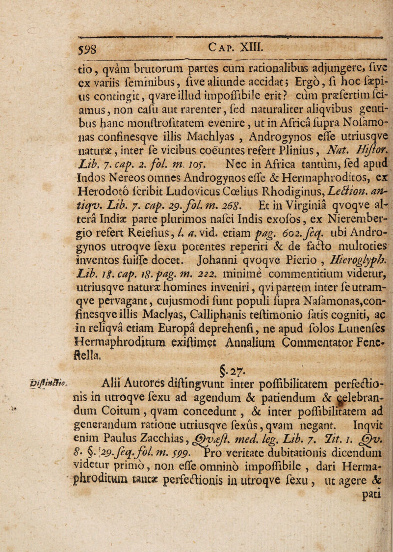 - Cap. XIII. tio, qvam brutorum partes cum rationalibus adjungere, five ex variis feminibus, five aliunde accidat; Ergo, fi hoc Impi¬ us contingit, qvareillud impoffibile erit? cum prrfertimfci- gmus, non cafu aut rarenter, fed naturaliter aliqvibus genti¬ bus hanc monftrofitatem evenire, ut in Africa fupra Nofamo- lias confinesqve illis Machlyas , Androgynos effe utriusqve naturae, inter fe vicibus coeuntes refert Plinius, Nat. Hiftor. Lib. 7. cap. 2. fol. m. loj. Nec in Africa tantum, fed apud Indos Nereos omnes Androgynos ede & Hermaphroditos, ex Herodoto Icribit Ludovicus Ccelius Rhodiginus, LeBion. an- tiq*v* Lib. 7. cap. 29. fol. m. 268. Et in Virginia qvoqve al¬ tera Indiae parte plurimos nafci Indis exofos, ex Nierember- gio refert Reiefius, /. a. vid. etiam pag. 602. feq. ubi Andro¬ gynos utroqve fexu potentes reperiri & de fado multoties inventos fuifle docet. Johanni qvoqve Pierio , Hieroglyph. Lib. 18. cap. 18. pag. m. 222. minime commentitium videtur, utriusqve naturae homines inveniri, qvi partem inter fe utram- qve pervagant, cujusmodi funt populi fupra Nafamonas,con¬ finesqve illis Maclyas, Calliphanis teftimonio fatis cogniti, ac in reliqva etiam Europa deprehenfi, ne apud folos Lunenfes Hermaphroditum exiffimet Annalium Commentator Fene- ftella, Alii Autores diftingvunt inter poffibilitatem perfeflio- nis in utroqve fexu ad agendum & patiendum & ^elebran- dum Coitum, qvam concedunt, & inter poffibilitatem ad generandum ratione utriusqve fexus, qvam negant. Inqvit enim Paulus Zacchias, 6)yafi. med. leg. Lib. 7. Lit. 1. G)y. 8. §. [29. feq. foL m. 599• Pro veritate dubitationis dicendum videtur primo, non ede omnino impoffibile , dari Herma¬ phroditum tantae perfe&ionis in utroqve fexu, ut agere Sc pati