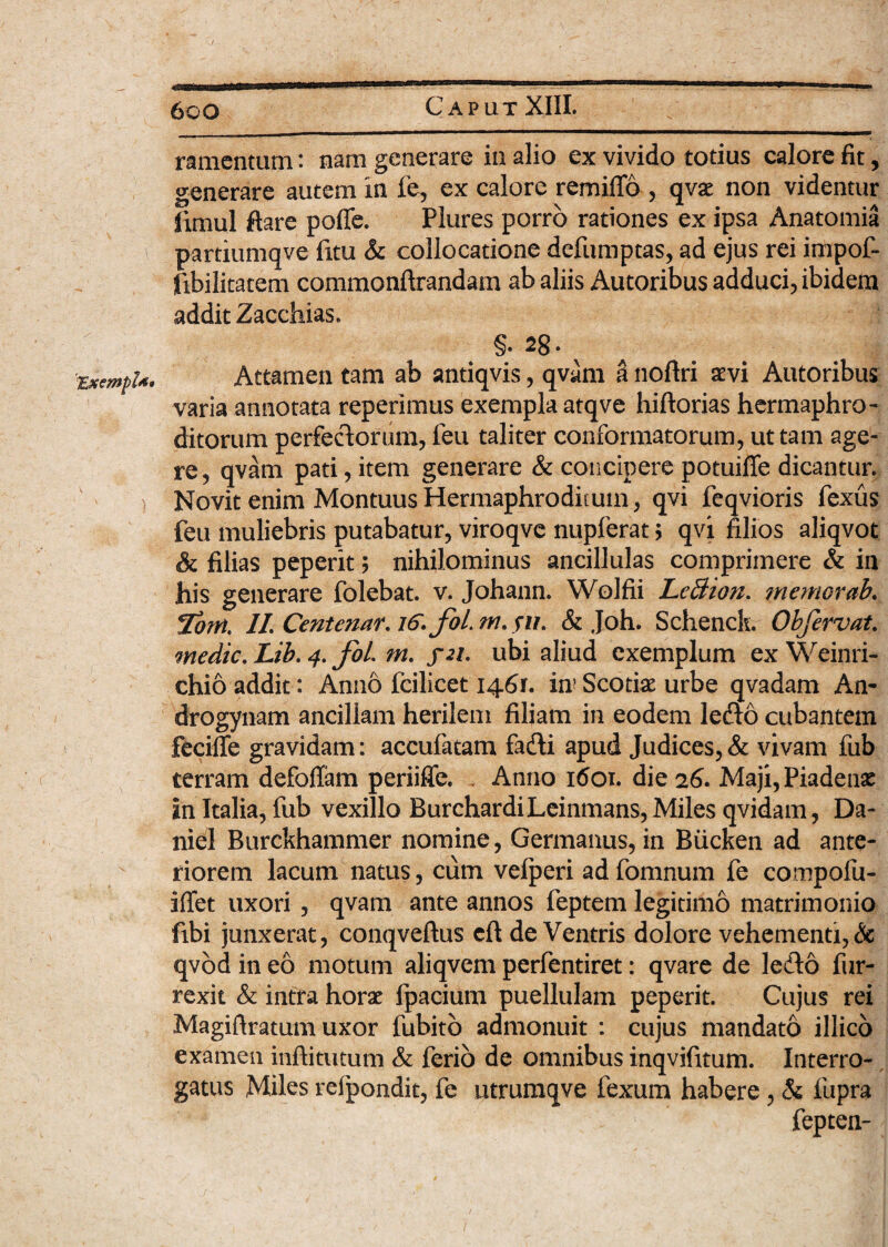 6cO Caput XIII. 'TExempl** ) ramentum: nam generare in alio ex vivido totius calore fit, generare autem in fe, ex calore remiflo , qvae non videntur limul flare poffe. Plures porro rationes ex ipsa Anatomia partiumqve fitu & collocatione defumptas, ad ejus rei impof- fibilitatem commonftrandam ab aliis Autoribus adduci, ibidem addit Zaccbias. §. 28. ^ Attamen tam ab antiqvis, qvam a noftri aevi Autoribus varia annotata reperimus exempla atqve hiftorias hermaphro¬ ditorum perfectorum, feu taliter conformatorum, ut tam age¬ re , qvam pati, item generare & concipere potuiffe dicantur. Novit enim MontuusHermaphroditum, qvi feqvioris fexus feu muliebris putabatur, viroqve nupferat ; qvi filios aliqvot & filias peperit; nihilominus ancillulas comprimere & in his generare folebat. v. Johann. Wolfii LeSion. memorab. 7om, II. Centenar. 16. foLm.su. & Joh. Schenck. Obfervat. medie. Lib. 4. fol. m. yzi. ubi aliud exemplum ex Weinri- chio addit: Anno fcilicet 1461. in? Scotiae urbe qvadam An- drogynam ancillam herilem filiam in eodem lefto cubantem feciffe gravidam: accufatam fadli apud Judices,& vivam fub terram defoflfam periiffe. , Anno 1601. die 26. Maji, Piadenas in Italia, fub vexillo BurchardiLeinmans, Miles qvidam, Da- niel Burckhammer nomine, Germanus, in Biicken ad ante¬ riorem lacum natus, cum velperi ad fomnum fe compofu- ilfet uxori , qvam ante annos feptem legitimo matrimonio fibi junxerat, conqveftus eft de Ventris dolore vehementi, Sc qvod in eo motum aliqvem perfentiret: qvare de ledto fur- rexit & intra horae fpacium puellulam peperit. Cujus rei Magiftratum uxor fubitb admonuit : cujus mandato illico examen inftitutum & ferio de omnibus inqvifitum. Interro¬ gatus Miles refpondit, fe utrumqve fexum habere , & fupra fepten-