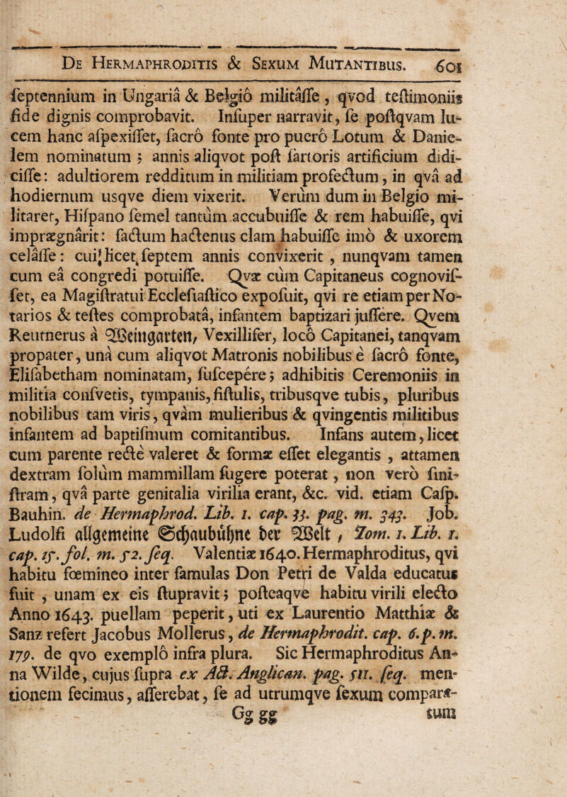 feptennium in Ungaria & Belgio militaffe , qvod teflimoniis fide dignis comprobavit Iniuper narravit, fe poftqvam lu¬ cem hanc afpexiffet, facro fonte pro puero Lotum & Danie- lem nominatum ? annis aliqvot pofl: fartoris artificium didi- ciffe: adultiorem redditum in militiam profedum, in qva ad hodiernum usqve diem vixerit Verum dum in Belgio mi¬ litarer, Hifpano femel tantum accubuiffe & rem habuiffe, qvi impraegnarit: fadum hadenus clam habuiffe imo & uxorem celaffe: cuijlice^feptem annis convixerit , nunqvam tamen cum ea congredi potuiffe. Qvat ciirn Capitaneus cognovit fet, ea Magiftratui Ecclefiaftico expofuit, qvi re etiam per No¬ tarios & teftes comprobata, infantem baptizari juffere. Qvem Reutnerus a SBeittgattett/ Vexillifer, loco Capitanei, tanqvam propater, una cum aliqvot Matronis nobilibus e facro fonte, Elifabetham nominatam, fufcepere? adhibitis Ceremoniis in militia confvetis, tympanis, fiftulis, tribusqve tubis, pluribus nobilibus tam viris, qvam mulieribus & qvingcntis militibus infantem ad baptifmum comitantibus. Infans autem, licet cum parente rede valeret & formae effet elegantis , attamen dextram folum mammillam fugere poterat, sion vero fini- firam, qva parte genitalia virilia erant, &c, vid. etiam Calp. Bauhin. de Hermaphrod. Lib. i. cap. jj. pag. wi. Job« Ludolfi allgemeine @cf)aubul)ne itx *2Gelt, Zom. i. Lib. /. cap. if.fot. m. f2.feq. Vdentise 1640.Hermaphroditus, qvi habitu foemineo inter famulas Don Petri de Valda educatui fuit , unam ex eis ftupravit ; poftcaqve habitu virili eledo Anno 1643. puellam peperit, uti ex Laurentio Matthiae & Sanz refert Jacobus Mollerus, de Hermaphrodit. cap. 6.p, m. 179. de qvo exemplo infra plura. Sic Hermaphroditus An¬ na Wilde, cujus fupra ex AS. Angite an. pag. ji/. feq. men¬ tionem fecimus, afferebat, fe ad utrumqve fexum compari Gggg mm