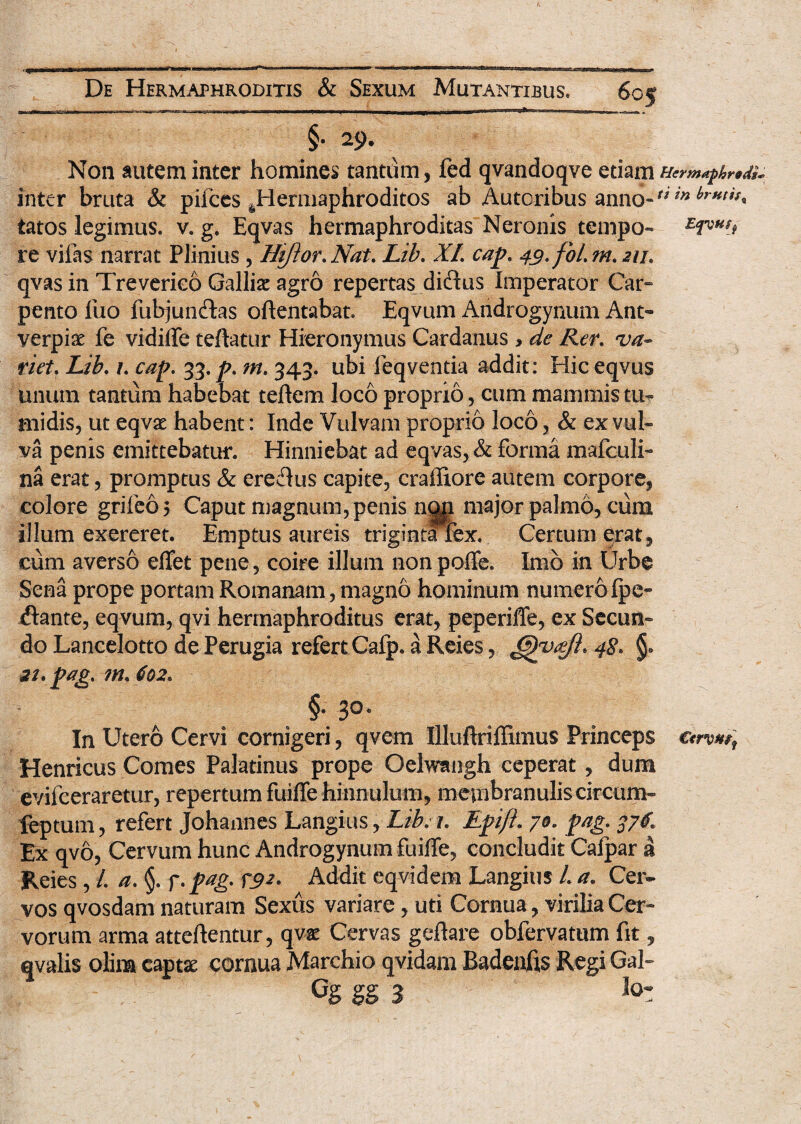 §• 29. Non autem inter homines tantum, fed qvandoqve edam inter bruta & pifces ^Hermaphroditos ab Autoribus anno-** tatos legimus, v. g. Eqvas hermaphroditas Neronis tcmpo- e<Phsj re vilas narrat Plinius, Hiftor.Nat. Lib. XI. cap. 49.foLm.211. qvas in Treverico Galli# agro repertas didus Imperator Car¬ pento fuo fubjunftas oftentabat. Eqvum Androgynum Ant- verpis fe vidiffe teftatur Hieronymus Cardanus , de Rer. va¬ riet. Lib. 1. cap. 33. p. m. 343. ubi leqventia addit: Hic eqvus unum tantum habebat teftem loco proprio, cum mammis tu¬ midis, ut eqvae habent: Inde Vulvam proprio loco, & ex vul¬ va penis emittebatur. Hinniebat ad eqvas, & forma mafculi- na erat, promptus & eremus capite, craffiore autem corpore, colore grifeo 5 Caput magnum, penis n||i major palmo, cum illum exereret. Emptus aureis trigintafex. Certum erat, cum averso effet pene, coire illuni non poffe. Imo in Urbe Sena prope portam Romanam, magno hominum numero fpe» jftante, eqvum, qvi hermaphroditus erat, peperifTe, ex Secun¬ do Lancelotto dePerugia refert Cafp. a Reies, Gyvafi* 48. 22, pag. m. 602. §• 3®* In Utero Cervi cornigeri, qvern Illuftriffimus Princeps cwf Henricus Comes Palatinus prope Oelwangh ceperat, dum evifeeraretur, repertum fuiffe hinnulum, membranulis circum- feptum, refert Johannes Langius, Lib. 1. Epi/i. 70. pag. 376. Ex qvo, Cervum hunc Androgynum fuiffe, concludit Cafpar a Reies, /. a. §. f. pag. 792. Addit eqvidem Langius /. a. Cer¬ vos qvosdam naturam Sexus variare, uti Cornua, virilia Cer¬ vorum arma atteftentur, qv# Cervas geftare obfervatum fit, qvalis ohm captae cornua Marchio qvidam Badenfis Regi Gal- Cg gg 3 loz