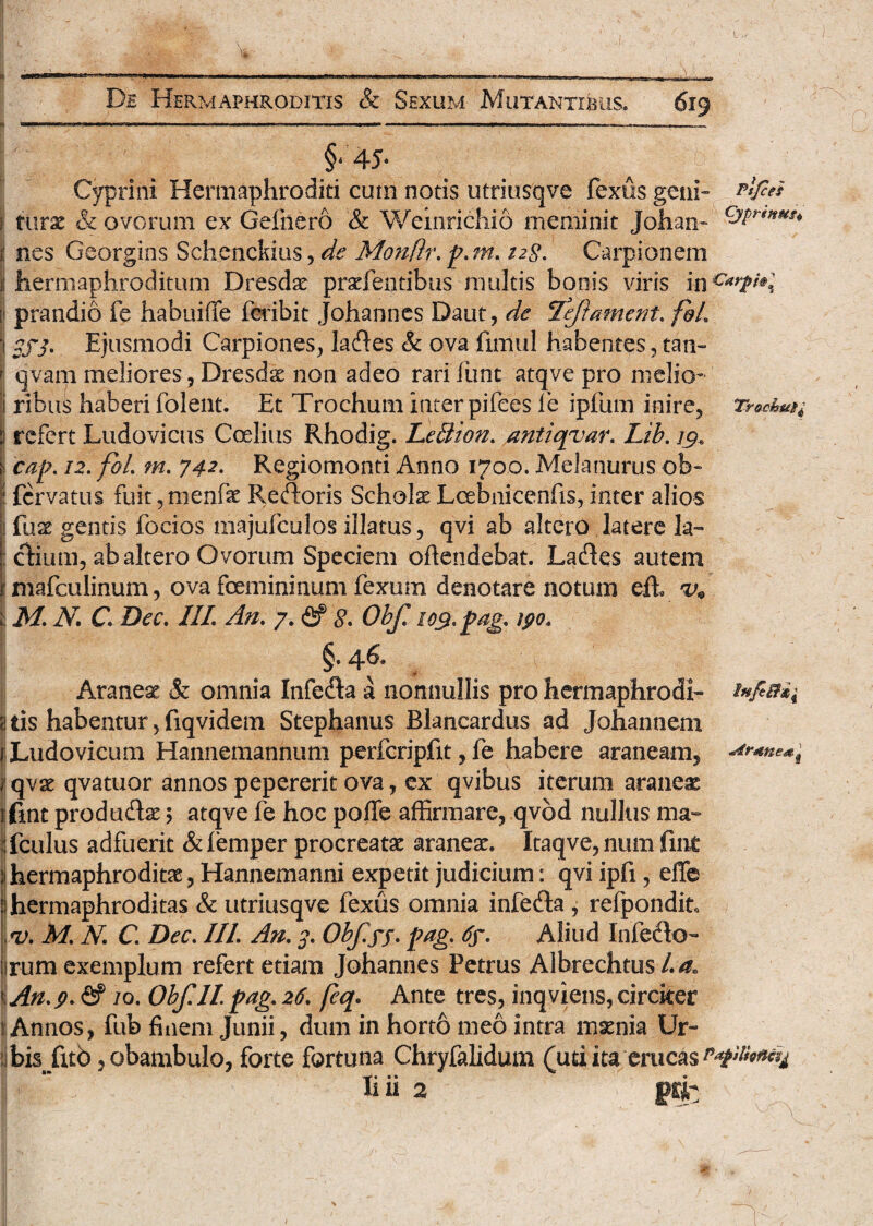 J —~ -———-—■— --—•—- §* 45* Cyprini Hermaphroditi cum notis utriusqve fexus geni- Afit* ; turae & ovorum ex Gefnero & Weinrichio meminit Johan~ cJ$r9HHt* nes Georgins Schenckius, de Monfir. p. m. 12$. Carpionem hermaphroditum Dresdae praefentibus multis bonis viris mc*t**l prandio fe habuifife feribit Johannes Daut, de Teftament. f&L 3fj. Ejusmodi Carpiones, lades & ova fimul habentes, tam qvam meliores, Dresdae non adeo rari funt atqve pro melio- i ribus haberi folent. Et Trochum inter pifces fe ipfum inire, Trochum refert Ludovicus Coelius Rhodig. Le&ton. antiqvar. Lib. 19. cap. 12. foL ?n. 742- Regiomonti Anno 1700. Melanurus ob~ i fcrvatus fuit ,nienfae Redoris Scholae Lcebnicenfis, inter alios fuse gentis focios majufculos illatus, qvi ab altero latere la™ dium, ab altero Ovorum Speciem ofiendebat. Lades autem mafculinum, ova femininum fexum denotare notum eih MN. C Dec. III\ An. 7. <£? g. Obf 10$. pag. ipo. §. 46® Aranea & omnia Infera a nonnullis pro hermaphrodi- tis habentur 5 fiqvidem Stephanus Blancardus ad Johannem Ludovicum Hannemannum perfcripfit, fe habere araneam, **r*ne*t qvae qvatuor annos pepererit ova, ex qvibus iterum araneas (int produdae 5 atqve fe hoc poffe affirmare, qvod nullus ma~ fculus adfuerit &femper procreatae araneae. Itaqve,num fmt hermaphroditae, Hannemanni expetit judicium: qvi ipfi, effe hermaphroditas & utriusqve fexus omnia infeda , refpondit, <v. M'. N C. Dec. IIL An. 3. Obf.yp. pag. 6y. Aliud Infedo- rum exemplum refert etiam Johannes Petrus Albrechtus La» An.p. & 10. Obf.lt pag. 26. (eq. Ante tres, inqviens, circker i Annos, fub fiiiem Junii, dum in hort6 meo intra maenia Ur¬ bis fub , obambulo, forte fortuna Chryfalidum (uti ita erucas