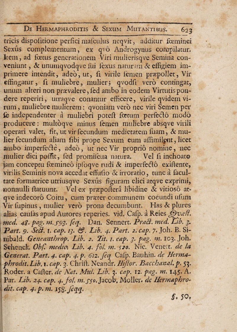 tricis dispofitione perfici mafculus neqvit, additur fceminei Sexus complementum, ex qvo Androgynus compilatur. Item, ad foetus generationem Viri mulierisqve Semina con¬ veniunt , & unumqvodqve fui iexus naturam & effigiem im¬ primere intendit, adeo, ut, fi virile lemen praepollet. Vir effingatur, fi muliebre, mulier? qvodfi vero contingat, unum alteri non prarvalere, fed ambo in eodem Virtutis pon¬ dere reperiri, utraqve conantur efficere, virile qvidem vi¬ rum , muliebre mulierem: qvoniam vero nec viri Semen per fe independenter a muliebri potefi foetum perfe&o modo producere: muJtbqve minus femen muliebre absqve virili operari valet, fit, ut vir fecundum medietatem fuam, & mu¬ lier fecundum aliam fibi prope Sexum eum affimilpnt, licet arnbo imperfede, adeo, ut nec Vir proprio nomine, nec mulier dici poffit, fed promilcua natura. Vel fi inchoato jam conceptu foemineo ipfoqve rudi & imperfedo exifiente, virilis Seminis nova accedat effufxo & irroratio, tunc a facul¬ tate formatrice utriusqve Sexus figuram elici atqve exprimi, nonnulli fiatuunt. Vel ex prtepoftera libidine & vitioso at¬ qve indecoro Coitu, cum praeter communem coeundiufum Vir fupinus , mulier vero prona decumbunt. Has & plures alias caulas apud Autores reperies. vid. Cafp. a Reies Gpvdfl. 1 med, 42> pag* M.S93' Dan. Sennert. Prabi, ?ned. Lib\ ^ Part. 9. Sebi, 1. cap. 14, <Sf, Lib, 4. Part. 2; cap. 7. Joh. B. Si- nibald. Geneanthroj?, Lib, 2, Lit, /. cap, 3, fag. ni. 103. Joh. Sehenck. Obf! media Lib. 4. fol. m. $20. Nic. Veneft. de la | Generat. Part. 4, cap. 4.p. 6n< feq Cafp. Bauhin. de Herma- ‘I phrodit.Lib. 1. cap. 3. Chrifi. Neandr. Hijlor. Bacchanal, p, 53. Roder. a Cafler. de Nat. MuL Lib. 3. cap. 12. pag, m. 145. A. i Par. Lib, 24. cap. 4.J0L m. fjo. Jacob', Moller* de Hermaphro- i dit. cap. 4. p, m. ij8*/%$« '■ ' v 'v §< 50*