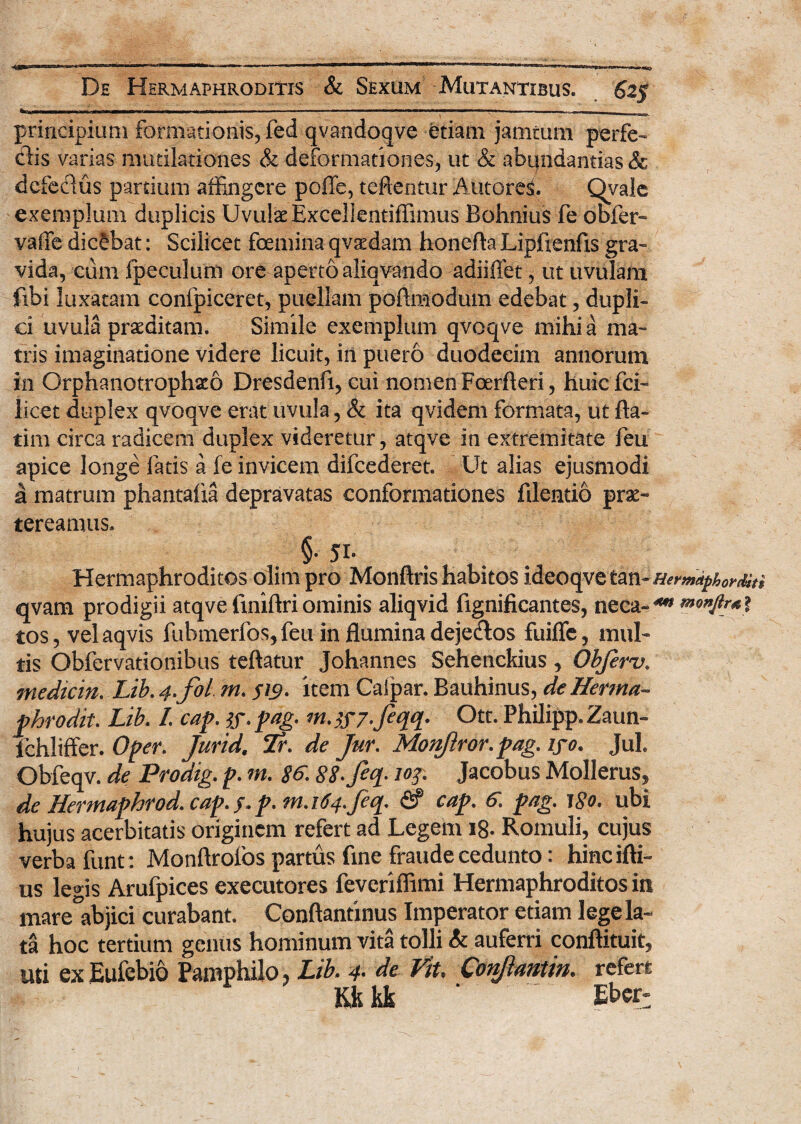 *~~l-- -■ — ------- ■ ■ ■---■■ ■ I — ■■■ — ■■■ . -- principium formationis, fed qvandoqve etiam jamturn perfe- clis varias mudlationes & deformationes, ut & abqndantias Sc defectus pardum affingere poffe, teftentur Antores. Qyale exemplum duplicis Uvulae Excellentiffimus Bohnius fe obfer- vaffe dicebat: Scilicet foemina qvaedam honefta Lipfienfis gra¬ vida, cum fpeculum ore aperto aliqvando adiiffet, ut uvulam fibi luxatam confpiceret, puellam poftmodum edebat, dupli¬ ci uvula praeditam. Simile exemplum qvoqve mihi a ma¬ tris imaginatione videre licuit, in puero duodecim annorum in Orphanotrophio Dresdenfi, cui nomen Foerfteri, huiefei- licet duplex qvoqve erat uvula, & ita qvidem formata, ut fla¬ rim circa radicem duplex videretur, atqve in extremitate feu apice longe fatis a fe invicem difcederet. Ut alias ejusmodi a matrum phantafxa depravatas conformationes fdentio prae¬ tereamus. §• 51- Hermaphroditos oiim pro Monftris habitos ideoqve tan- Hermiphorditi qvam prodigii atqvefmiftriominis aliqvid fignificantes, neca-4*» tos, velaqvis fubmerfos, feu in flamina deje&os fuifle, mul¬ tis Obfervationibus teflatur Johannes Sehenckius, Obferv. medicin. Lib. 4-fol m. SW- item Calpar. Bauhinus, deHerma- phrodit. Lib. /. cap. tf.pag- m.^f/.feqq. Ott. Philipp.Zaun- lchliffer. Oper. Jurid, Tr. de Jur. Monftror.pag. iyo. Jul. Obfeqv. de Prodig. p. m. 86. SS-Jeq. joy, Jacobus Mollerus, de Hermaphrod. cap.f.p. rn.164.fiq. & cap. 6. pag. 180. ubi hujus acerbitatis originem refert ad Legem 18- Romuli, cujus verba funt: Monflroibs partus fine fraude cedunto: hinc illi¬ us legis Arufpices exeeutores feveriffimi Hermaphroditos in mare°abjici curabant. Conftantinus Imperator etiam lege la¬ ta hoc tertium genus hominum vita tolli & auferri conllituit, uti ex Eufcbio Pamphilo, Lib. 4• de Vit. Conjiantin. refert Ubk - ~ Eber-