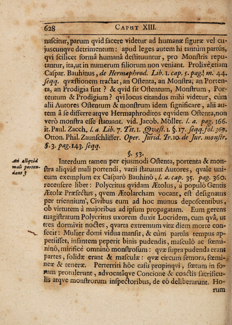 Mfiqvid mal» perten¬ dant $ nafcitur, parum qvid facere videtur ad humanae figurae vel cu- juscuiiqve detrimentum: apud leges autem hi tantum partus, qvi fcilicet forma humana deftituuntur, pro Monftris repu¬ tantur, ita,ut in numerum filiorum non veniant. Prolixe:etiam Calpar. Bauhinus, de Hermaphrod. Lib. i. cap. $»pag.\ m. 44. Jeqq. qvaeftionem tradat, an Oftenta, an Monftra, an Porten¬ ta, an Prodigia fint ? & qvid fit Oftentum, Monftrum , Por¬ tentum & Prodigium? qvi locus citandus mihi videtur, cum alii Autorcs Oftentum & monftrum idem fignificare, alii au¬ tem a fe differre atqve Hermaphroditos eqvidem Oftenta,non vero monftra effe ftatuant. vid. Jacob. Mcftler. L a. pag. \66- it. Paul. Zacch, /. a. Lib. 7. 2it. 1. 1. §. 17* fcqq-fil. $6$. Otton. PhiLZaunfchliffer. Oper. jurid. Te. 10. de Jur. mon/ir, §. 3. pag. 143. feqq. . $• 53- Interdum tamen per ejusmodi Oftenta, portenta & mon¬ ftra aliqvid mali portendi, varii ftatuunt Autores, qvale uni¬ cum exemplum ex Cafparo Bauhino, /. a. cap. 35. pag. 360. recenfere libet: Polycritus qvidam /Etolus, a populo Gentis iEtoIa: Frarifedus, qvem Aitolarcham vocant, eft defignatus per triennium*, Civibus eum ad hoc munus depofcentibus, ob virtutem a majoribus ad ipfum propagatam. Eum gerens fiiagiftratum Polycritus uxorem duxit Locridem, cum qva, ut tres dormivit nodes, qvarta extremum vita: diem morte con¬ fecit: Mulier domi vidua manfit, & cum partus tempus ap- petiiffet, infantem peperit binis pudendis, mafculo ac ftemi- nino, mirifice omnino monftrofum: qvx fupra pudenda erant partes, folidae erant Sc mafculat: qvsc circum femora, foemi- neac & tenerae. Perterriti hoc cafu propinqvi, foetum in fo~ Ftun protulerunt, advocataqve Concione & coadis facrificu- lis atqve monftrorum inlpedoribus, de eo deliberarunt. Ho¬ rum