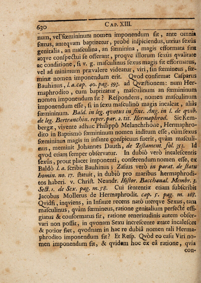 num veFfoemininura nomen imponendum fit, ante ocina foetus anteqvam baptizetur, probe inlpiciendus,utnusfexus genitalia, an mafculina, an feminina , magis efformata fint atqve confpeaui fe offerant, proqve illorum fexus qvantate ac conditione , fi v. g. mafculinus fexus magis fit efformacus, vel ad minimum prsvalere videatur, viri, fin femineus ,fe¬ mina: nomen imponendum erit. Qvod confirmat Cafparus Bauhinus, /. a.caf 40. fag. )93- ad Qvzftionem: num Her¬ maphrodito , cum baptizatur , mafcuiinum an femininum nomen imponendum fit ? Refpondens, nomen mafcuiinum imponendum effe, fi in fexu mafculino magis incaieat, alias femininum. Bald. in leg. epotus in fine. Ang. in l. de epib. de leg. Bertranchin. refer, far. 2. tit. Hermafhrod. SicKem- bergte, vivente adhuc Philippo Melanchrhone, Hermaphro¬ dito in Baptismo femininum nomen inditum efie, cumfexus femininus magis in infante confpicuus fuerit, qvam mafculi- fius, meminit Johanncs Dauth, de Hfiatnent. fiol. JSj. Id qvod etiam femper obfervatur. In dubio vero inealefcentis fexus, prout placet imponenti, conferendum nomen efie, ex Baldo' L a. feribit Bauhinus ; Zafius vero in far at. defiatu homin. no. 17. ftatuit, in dubio pro maribus hermaphrodi¬ tos haberi, v. Chrift. Neandr. Hifior. Bacchanal. Membr. }< SeB. t. de Sex. fag. m.y§. Cui fententise etiam fubfcribit Jacobus Mollerus de Hermaphrodit. caf. f. fag. m. 168. Qvidfi, inqviens, in Infante recens nato uterqve Sexus, tam mafculinus, qvam femineus, ratione genitalium perfecle effi¬ giatus & conformatus fit, ratione teneritudinis autem obfer- vari non poffit, in qvonam Sexu increfcente aetate incalefcec & potior fiet, qvodnam in hac re dubia nomen tali Herma¬ phrodito imponendum fit? Et Refp. Qvod eo cafu Viri no¬ men imponendum fu, & qvidem hoc ex ei ratione, qvia con-