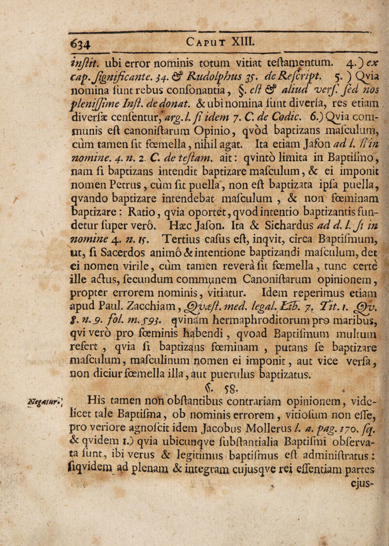 r 634 inflit. ubi error nominis totum vitiat teilamentum. 4.) ex cap.Jignijicante. 34. <2? Rudolghus 35. de Referiat. 5. ) Qvia nomina funt rebus confonantia, §. efi <2? verf. fed nos ptenijjlmelnji.de donat. &ubinomina lirnt diverfa, res etiam diverfe cenfentur,*/zrg./. fi idem 7. C. de Codic. 6.) Qvia com« munis eft canoniftarum Opinio, qvod baptizans mafculum, cum tamen fit femella, nihil agat. Ita etiam Jafon ad l. (iin nomine. 4. n. 2. C. de tejiam. ait: qvinto limita in Baptifmo, nam fi baptizans intendit baptizare mafculum, & ei imponit nomen Petrus , cum fit puella, non eft baptizata ipfa puella, qvando baptizare intendebat mafculum , & non feminam Baptizare: Ratio, qvia oportet, qvod intentio baptizantis fun¬ detur fuper vero. Haec Jafon. Ita & Sichardus ad d. L J: in nomine 4. n. if. Tertius cafus eft, inqvit, circa Baptifmum, ut, fi Sacerdos animo & intentione baptizandi mafculum, det ci nomen virile, cum tamen revera fit femella, tunc certe ille acftus, fecundum communem Canoniftarum opinionem, propter errorem nominis, vitiatur. Idem reperimus etiam apud Paul. Zacchiam, ?ned. legal.LtB. 7. Tit. r. )y< g. n.9. fol. m.f93. qvinjn hermaphroditorum pro maribus, qvi vero pro feminis habendi, qvoad Baptifmum multum refert , qvia fi baptizans feminam , putans fe baptizare mafculum, mafculinum nomen ei imponit, aut vice verfa, non diciurfemella illa,iut puerulus baptizatus. C 58» His tamen non obftantibus contrariam opinionem , vide¬ licet tale Baptifma, ob nominis errorem, viriofum non effe, pro veriore agnofeit idem Jacobus Mollerus L a. pag. /70. fq, qvidera 1.) qvia ubicunqve fubftantialia Baptifmi obferva- ta funt, ibi verus & legitimus baptifmus eft adminiftratus : fiqvidem ad plenam & integram cujusqve rei effentiam partes * ejus-