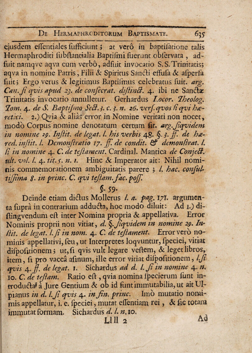 / jr -t-l rtram»-i—■■mi ■ n-ftiiiram-mi m i n —i ‘  1 ’ - * mii^i « i-i n-^» , ■[ , nr r| ^ i / ■' ' De Hermaphroditorum Baptismate. 635 ejusdem effentiales fufficiunt $ at vero in baptifatione talis Hermaphroditi fubftantialia BaptiTmi fuerunt oblervata , ad¬ fuit namqve aqva cum verbo, adfuit invocatio S.S.Trinitatis? aqva in nomine Patris, Filii & Spiritus Sancfti effufa & afperfa fuit? Ergo verus & legitimus Baptiimus celebratus fuit. arg« Can.Ji qvis apud 23, de confecrat, dfilinB. 4. ibi ne Sancte Trinitatis invocatio annuiletur. Gerhardus Locor. Lheolog* %om, 4. de <£ Baptijmo Seff,j, c, 3. n. 26. verf. quos fi qvihee- retici, 2.) Qvia & alias error in Nomine veritati non nocet, modo Corpus nomine denotatum certum fit. arg,fiqvidem in nomine 29. In/Ut. de legat, l, his verbis 48. de ha« red. injlit. L Demonfiratio /7. ff, de condit. fif demon Urat. L fi in nomine 4. C de tejlament. Cardinal. Mantica de Conjeff* ult. vvl, L 4. tit.f. n, /. Hinc & Imperator ait: Nihil nomi¬ nis commemorationem ambiguitatis parere 5 /. hac. confiuh tijfima <?. in prine. C. tejlamfiac, pojfi $■ 59- Deinde etiam dictus Mollerus /. a, pag,, 17T, argumen¬ ta fupra in contrarium adducfta, hoc modo diluit: Ad 1.) di- ftingvendum eft inter Nomina propria & appellativa. Error Nominis proprii non vitiat, d. §.fiqvidem in nomine 29. In^ fiit. de legat. /. fi in nom. 4. C tejlament. Error vero no- I minis appellativi, feu, ut Interpretes loqvuntur, fpeciei, vitiat difpolitionem ? ut, fi qvis vult legare veftem, & leget libros, item, fi pro vacca afinum, ille error vitiat difpofnionem, 4/r qvis de legat, 1. Sichardus W l,Ji in nomine 4. 10. C, de tejlam. Ratio eft , qvia nomina fpecierum funt in- trodu&a? a Jure Gentium & ob id funt immutabilia, ut ait UI- I pianus in d, l, fi qvis 4. in fin. prine. Imo mutatio nomi- mis appellatur, i. e. fpeciei, mutat eflentiam, rei, & fic totam immutat formam. Sichardus d. L n% 10. Llll 2 M