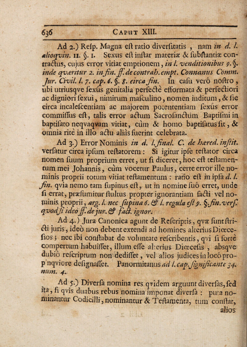 Ad 2.) Relp. Magna eft ratio diverfitatis , nam in d. /. dioqvin. n. §. i. Sexus eft inftar materiae & fubftantiae con¬ tradas, cujus error vitiat emptionem, in /. venditionibus 9. inde qvteritur 2. in fin. ff.de contrah. empt. Connanus Comtn* Jur. CiviL L 7. cap. 6. §. 8. circa fin. In cafu vero noftro , ubi utriusqve fexus genitalia perfede efformata & perfectiori ac digniori fexui , nimirum mafculino , nomen inditum, & fic eirca incalefcentiam ac majorem potententiam fexus error commiffus eft , talis error aCtum Sacrofandiim Baptifmi in baptifato neqvaqvam vitiat , cuna & homo baptifatus fit, & omnia rite in illo adu alias fuerint celebrata. Ad 3.) Error Nominis in d. LfinaL C. de htered. infiit. verfatur circa ipfum teftatorem : Si igitur ipfe teftator circa nomen fuum proprium erret, ut fi diceret,hoc eft teftamem tum mei Johannis, cum vocetur Paulus , certe error ille no¬ minis proprii totum vitiat teftamentum : ratio eft in ipfa d. L fin. qvia nemo tam fupinus eft, ut in nomine fu6 erret, unde fi errat, praefumitur ftultus propter ignorantiam fadi vel no¬ minis. proprii, arg. L nec Jupina 6. & L regula efi9, §fin.verfi qvodfi ideo fi. de jur. <5? fa£h ignor. ■ Ad 4O Jura Canonica agunt de Refcriptis, qvse flintftri- di juris, ideo non debent extendi ad homines alterius Dicece- ftos 5 ncc ibi conftabat de voluntate refcribentis, qvi fi forte compertum habuiffet, illum effe alterius Dioecefis , absqve dubio refcriptum non dediflet, vel alios judices in loco pro- p nqviore defignaffet. Panormitanus ad L cap.fignficante 34. num. 4. Ad 5.) Diverla nomina res qvidem arguunt diverfas, fed ita, fi qvis duabus rebus nomina imponat diverfa : puta no¬ minantur Codicilli, nominantur & Teftamenta, tum conftat, alios