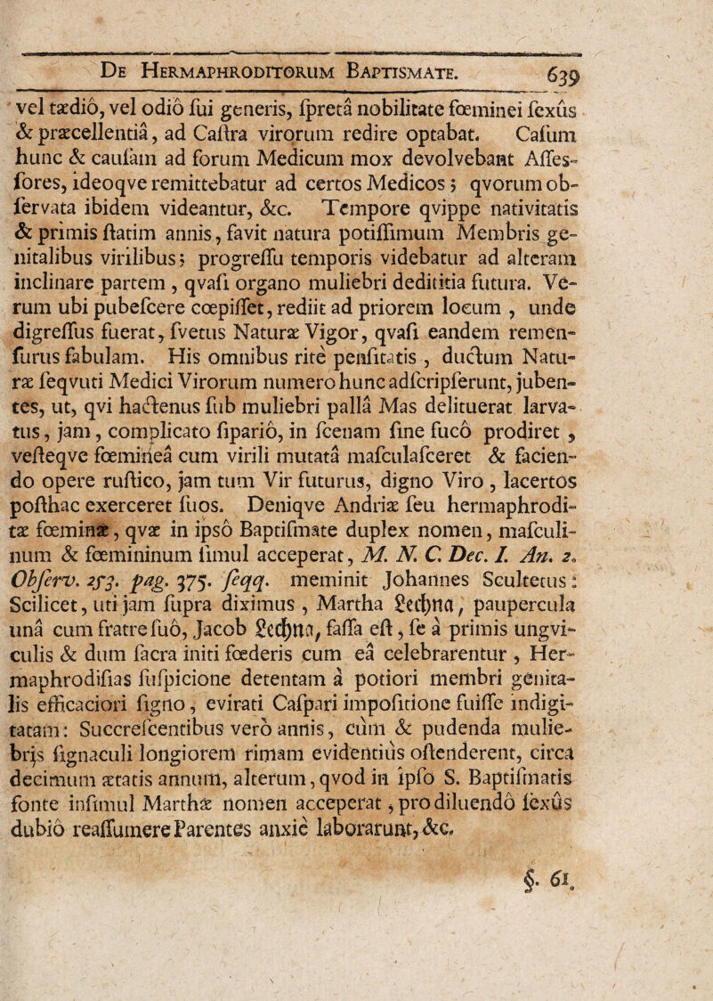 vel taedio, vel odio fui generis, fpreta nobilitate foeminei fcxus & procellentia, ad Callra virorum redire optabat, Cafum hunc & caufam ad forum Medicum mox devolvebant Affes- fores, ideoqve remittebatur ad certos Medicos ? qvorum ob- fervata ibidem videantur, &c. Tempore qvippe nativitatis & primis ftatim annis, favit natura potiffimum Membris ge¬ nitalibus virilibus? progrefTu temporis videbatur ad alteram inclinare partem , qvafi organo muliebri dediticia futura. Ve¬ rum ubi pubefeere coepiflet, rediit ad priorem lotum , unde digreffus fuerat, fvetus Naturo Vigor, qvafi eandem remen- furus fabulam. His omnibus rite penfitatis , ductum Natu¬ ro feqvuti Medici Virorum numero hunc adfcripferunt, juberi-» tes, ut, qvi haefenus fub muliebri palla Mas delituerat larva¬ tus , jam, complicato fipario, in fcenam fine fuco prodiret , vefteqve femiitea cum virili mutata mafculafceret & facien¬ do opere ruftico, jam tum Vir futurus, digno Viro , lacertos pofthac exerceret fuos. Deniqve Andrio feu hermaphrodi¬ to femino, qvo in ipso Baptifmate duplex nomen, mafculi- ntim & femininum fimul acceperat, M N C Dec. 7. An, 2* Obferv. 2f£t pag. 375. Jeqq. meminit Johannes Scultetus: Scilicet, uti jam fupra diximus , Martha SedE)not, paupercula una cum fratre fuo, Jacob §ed)ttCt, faffa eft, fe a primis ungvi- culis & dum facra initi foederis cum ea celebrarentur , Her- maphrodifias fufpicione detentam a potiori membri genita¬ lis efficaciori figno, evirati Cafpari impofitione fuiffe indigi- tatam: Succrefcentibus vero annis, cum & pudenda mulie¬ bris lignaculi longiorem rimam evidentius oftenderent, circa decimum oratis annum, alterum, qvod in ipfo S. Baptifrnatis fonte infimul Martho nomen acceperat, pro diluendd iexus dubio reaffumere Parentes anxie laborarunt, &e«