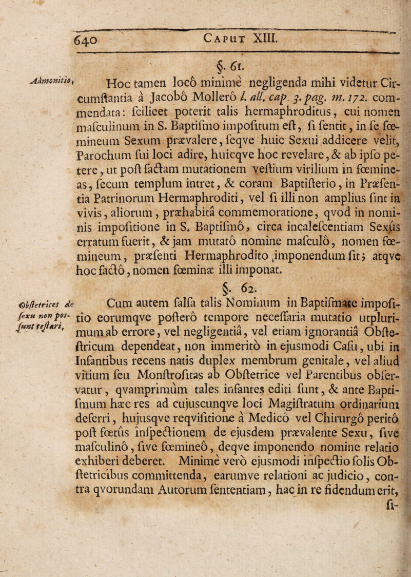 §. 6t. Admonitio< Hoc tamen loco minime negligenda mihi videtur Cir¬ cumflantia a Jacobo Mollero /. ali. cap. f.pag. m. 172. com¬ mendata : fcilicet poterit talis hermaphroditus, cui nomen mafculiiium in S. Baptifmo impofitum eft, fi fentit, in fe foe- mineum Sexum praevalere, feqve huic Sexui addicere velit, Parochum fui loci adire, huicqve hoc revelare,& ab ipfo pe¬ tere , ut poft faftam mutationem vehium virilium in femine¬ as, fecum templum intret, & coram Baptifterio, in Prsefen- tia Patrinorum Hermaphroditi, vel fi illi non amplius fint in vivis, aliorum, prsehabita commemoratione, qvod in nomi¬ nis impofitione in Sf Baptifmo, circa incalefcentiam Sexus erratum fuerit, & jam mutato nomine mafculo, nomen fe¬ mineum, prarienti Hermaphrodito ^imponendum fit 5 atqve hoc fado, nomen feminae illi imponat. §• 62- abfletrices de Cum autem falfa talis Nominum in Baptifmate impoft- fexu nonpos- tj0 eorumqve poftero tempore neceftaria mutatio utpluri- {unttejtM, mum ^ errore 5 vel negligentia, vel etiam ignorantia Obfte- ftricum dependeat, non immerito in ejusmodi Cafu, ubi in Infantibus recens natis duplex membrum genitale, vel aliud vitium feu Monftrofitas ab Obftetrice vel Parentibus obfer- vatur, qvamprimum tales infantes editi funt, & ante Bapti- fmum haec res ad cujuscunqve loci Magiftratum ordinarium deferri, hujusqve reqvifitione a Medico vel Chirurgo perito poft fetus infpe&ionem de ejusdem praevalente Sexu, five mafculino, live femineo, deqve imponendo nomine relatio exhiberi deberet. Minime vero ejusmodi infpecftio folis Ob- ftetricibus committenda, earumve relationi ac judicio, con¬ tra qvorundam Autorum fententiam, hac in re fidendum erit, fi-