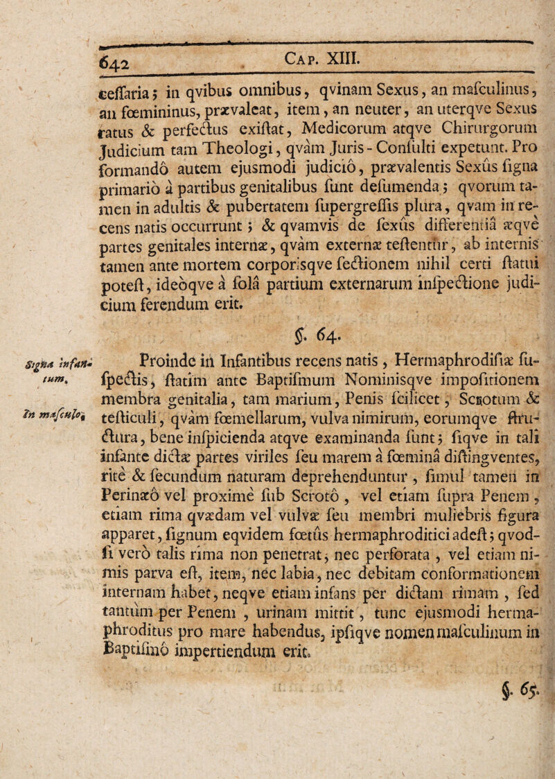 r §tgHA tftfdti* tum„ v in mafculo'i 642 ceffaria; ia qvibus omnibus, qvinam Sexus, an mafculinus, an femininus, praevaleat, item, an neuter, an uterqve Sexus ratus & perfeftus exiftat, Medicorum atqve Chirurgorum Judicium tam Theologi, qvam Juris - Coniulti expetunt. Pro formando autem ejusmodi judicio, praevalentis Sexiis figna primario a partibus genitalibus funt defumenda 5 qvorum ta¬ men in adultis & pubertatem fupergreflis plura, qvam in re¬ cens natis occurrunt > & qvamvis de fexus differentia aeqve partes genitales internae, qvam externae reflentur, ab internis tamen ante mortem corporisqve fedlionem nihil cerri flatui poteft, idebqve a fola partium externarum inlpeftione judi¬ cium ferendum erit. / ^4* Proinde iii Infantibus recens natis, Hermaphrodifiae fu- fpecflis, ftatim ante Baptifmum Nominisqve impofitionem membra genitalia, tam marium, Penis fcilicet, Scgotum & tefticuli , qvam femellarum, vulva nimirum, eorumqve ftru~ dfura, bene infpicienda atqve examinanda funt y fiqve in tali infante dici# partes viriles feu marem a femina diflingventes, rite & fecundum naturam deprehenduntur , firnul tamen in Perinaeo vel proxime fub Scroto , vel etiam fupra Penem , etiam rima qva&dam vel vulvas feu membri muliebris figura apparet, fignum eqvidem fatus hermaphroditiciadeft; qvod- li verb talis rima non penetrat > nec perforata , vel etiam ni¬ mis parva efl, item, nec labia, nec debitam conformationem internam habet, neqve etiam infans per dictam rimam, fed tantiim per Penem , urinarii mittit , tunc ejusmodi herma¬ phroditus pro mare habendus, ipfiqve nomen malculiuum in Baptifag impertiendum erit.