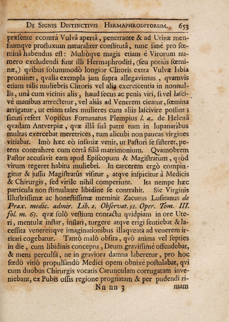 praefente econtra Vulva aperta, penetrante & ad Urinae men- liumqve profluxum naturaliter conftituta, tunc fane pro fe¬ mina habendus eft: Multoqve magis etiam e Virorum nu¬ mero excludendi funt illi Hermaphroditi, (feu potius femi¬ nae,) qvibus lolummodo longior Clitoris extra Vulvae labia prominet, qvalia exempla jam fupra allegavimus , qvamvis etiam talis muliebris Clitoris vel alia excrefcentia in nonnul¬ lis, una cum vicinis alis , haudfecus ac penis viri, ftvel lafci- ve manibus attre&etur, vel alias ad Venerem cieatur,femina arrigatur, ut etiam tales mulieres cum aliis lalcivire poliint § ficuti refert Vopifcus Fortunatus Plempius /. a.. de Helena qvadam Antverpiae, qvae illa fua parte tum in lupanaribus multas exercebat meretrices, tum alicubi non paucas virgines vitiabat. Imo hxc eo infaniac venit, ut Paftori fe fifleret, pe¬ tens contrahere cum certa filia matrimonium. Qvamobrem Paftor accufavit eam apud Epifcopum & Magiflratum , qvod virum tegeret habitu muliebri. In carcerem ergo compin* gitur & juffu Magiftratus vifitur , atqve inlpicitur a Medicis & Chirurgis, fed virile nihil comperiunt. Ita nempe hxc particula non ftimulante libidine fe contrahit. Sic Virginis Illuftriffimae ac honeftiffimse meminit Zacutus Lufitanus de Prax. medie. adrnir. Lib. 2. Obfcrvat. pi. Oper. Tom. IIL foL m. 6). qvae folo veftium conta&u qvidpiam in ore Ute¬ ri, mentulas inftar, inflari, turgere atqve erigi fentiebat &la~ ceflita venereisqve imaginationibus illaqveat^ ad venerem ir- ritari cogebatur. Tanto malo obfita, qvo anima vel fepties in die, cum libidinis conceptu , Deum graviflitVie offendebat, & metu perculfa, ne in graviora damna laberetur, pro hoc foedo vitio propulfando Medici opem obnixe poftulabat, qvi cum duobus Chirurgis vocatis Carunculam corrugatam inve¬ niebant, ex Pubis offis regione prognatam & per pudendi ri- Nn nn 3 mam