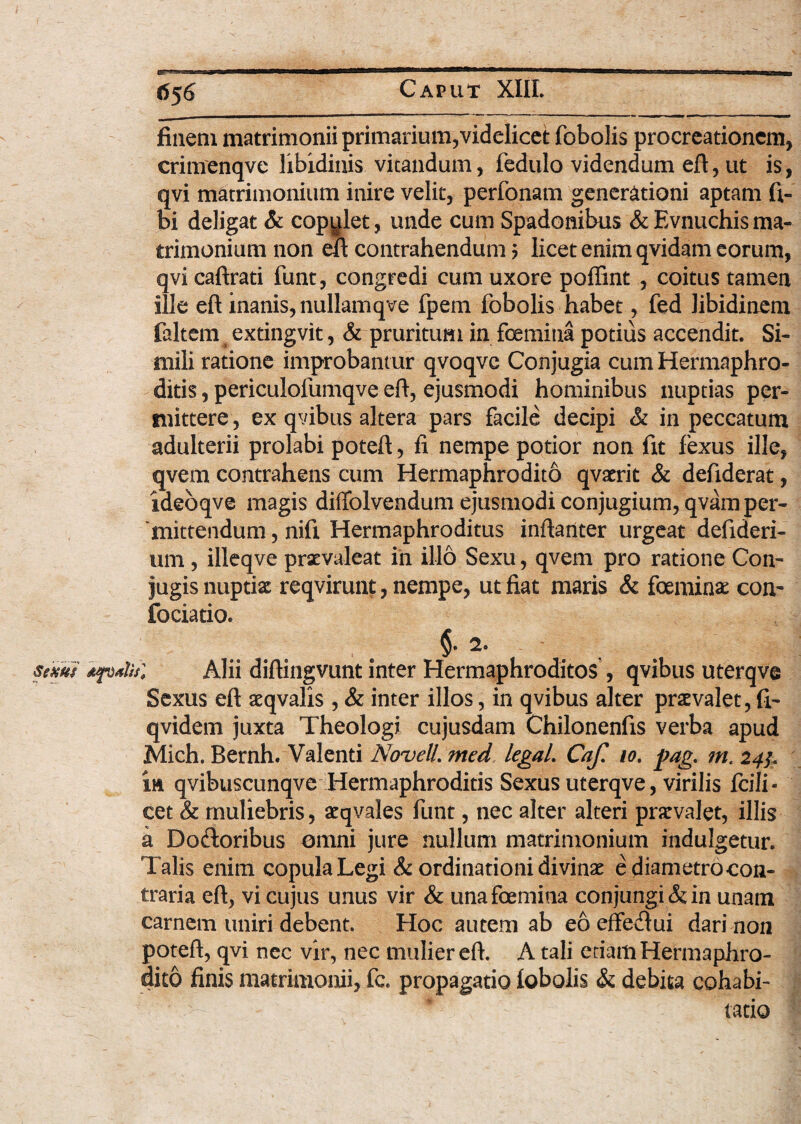 6$6 finem matrimonii primarium,videlicet fobolis procreationem, crimenqve libidinis vitandum, fedulo videndum eft, ut is, qvi matrimonium inire velit, perfonam generationi aptam li¬ bi deligat & copulet, unde cum Spadonibus & Evnuchis ma¬ trimonium non eft contrahendum ? licet enim qvidam eorum, qvi caftrati funt, congredi cum uxore poffint , coitus tamen ille eft inanis, nullamqve fpem fobolis habet, fed libidinem faltem extingvit, & pruritum in fcemitia potius accendit. Si¬ mili ratione improbantur qvoqve Conjugia cum Hermaphro¬ ditis , periculolumqve eft, ejusmodi hominibus nuptias per¬ mittere , ex qvibus altera pars facile decipi & in peccatum adulterii prolabi poteft, fi nempe potior non fit fexus ille, qvem contrahens cum Hermaphrodito qvaerit & defiderat, ideoqve magis diffolvendum ejusmodi conjugium, qvam per¬ mittendum , nifi Hermaphroditus inftariter urgeat defideri- um, illeqve praevaleat in illo Sexu, qvem pro ratione Con¬ jugis nuptiae reqvirunt, nempe, ut fiat maris & foeminae con- fociatio. §. 2. sexus dfodis; Alii diftingvunt inter Hermaphroditos , qvibus uterqve Sexus eft aeqvalis , & inter illos, in qvibus alter praevalet, fi- qvidem juxta Theologi cujusdam Chilonenfis verba apud Mich. Bernh. Valenti Novell, med legaL Caf. io. pag. m. 24^ in qvibuscunqve Hermaphroditis Sexus uterqve, virilis fcili- cet & muliebris, aeqvales funt, nec alter alteri praevalet, illis k Do&oribus omni jure nullum matrimonium indulgetur. Talis enim copula Legi & ordinationi divinae ediametro-con- traria eft, vi cujus unus vir & unafoemina conjungi & in unam carnem uniri debent. Hoc autem ab eo effetftui dari non poteft, qvi nec vir, nec mulier eft. A tali etiam Hermaphro¬ dito finis matrimonii, fc. propagatio iobolis & debita cohabi- tatio