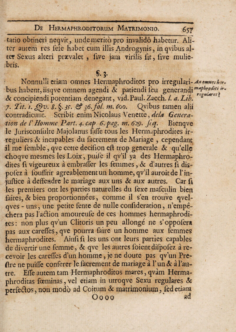 tatio obtineri neqvit , unde merito pro invalido habetur. Ali¬ ter autem res fele habet cum illis Androgynis, in qvibus al¬ tet Sexus alteri praevalet , five jaiu virilis fit, fxve mulie¬ bris. S. j. :; Nonnulli etiam omnes Hermaphroditos pro irregulari- A*pmv'h?r. bus habent,iisqve omnem agendi & patiendi leu generandi & concipiendi potentiam denegant, vid.Paul. Zacch. /. a.Lib* re*r 7. ‘Iit. t. gv. 8. §.if. <2? s6.foL m. 600. Qvibus tamen alii contradicunt. Scribit enim Nicolaus Venette, dela Genera» tion de V Ilornme Part. 4. cap. 6. pag. m. 629, Jcq. Bienqve le Jurisconfulte Majolanus faffe tous les Hermaphrodites ir- reguliers & incapables du facrement de Mariage , cependant il me femble, qve cette decifion eft trop generale & qu’elle choqve mesmes les Loix, puife il qv’il ya des Hermaphro- dites fi vigeureux a embraffer les femmes, & dautres (i dis- pofez a fouffrir agreablementun homme, qv’il auroitde fin- juftice a deffendre le mariage aux uns & aux autres. Car fi les premiers ont les parties naturellcs du fexemafculin bien faites, & bien proportionnees, comme il s en trouve qvel- qves - uns, une petite fente de nulle confideration, lfempe- cherapasladion amoureufe de ces hommes hermaphrodi¬ tes: non plus qvun Clitoris un peu allonge ne s'oppofera pas aux careffes, qve pourra fairc un homme aux femmes hermaphrodites. Ainfi fi les uns ont leurs parties capables de divertir une femme, & qve les autres foientdilpofez a re» cevoir les careffes d’un homme, je ne doute pas qv\m Pre» ftre ne puiffe conferer le facrement de mariage a 1’ un & a Pau~ tre. Effe autem tam Hermaphroditos mares, qvam Herma¬ phroditas foeminas, vel etiam in utroqve Sexu regulares Se perfedos, non modo ad Coitum & matrimonium, fedetiam Oooo