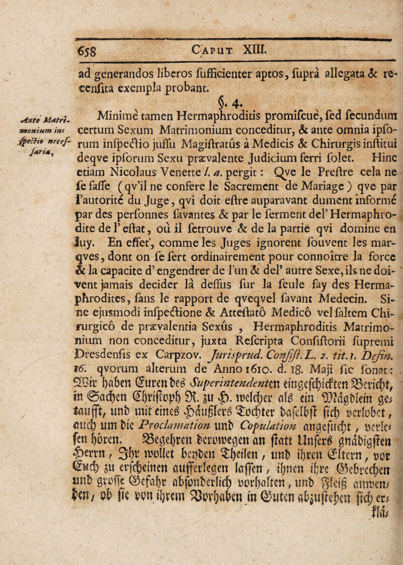 ad generandos liberos fufficienter aptos, fupra allegata & re- eenftta exempla probant. % §♦ 4* .x AMeMatrh Minime tamen Hermaphroditis promifeue, fed fecundum ynonium tnt certum Sexum Matrimonium conceditur, & ante omnia ipfo- ®e%liTCe^ rum bdj3e£lio juffu Magiftratus-a Medicis & Chirurgis inftitui jana, ^eqve ipforum Sexu praevalente Judicium ferri folet. Hinc etiam Nicolaus Venette /. a. pergit: Qye le Preftre cela ne fe faffe ( qv’il ne confere le Sacrement de Mariage ) qve par Tautoritc du Juge, qvi doit eftre auparavant dument informe par des perfonnes favantes & par le ferment deP Hermaphro¬ dite de P eftat, ou il fetrouve & de la partie qvi domine en luy. En effef, comme les Juges ignorent fouvent les mar- qves, dont on fe fert ordinairement pour connoitre la force & la capacite d’ engendrer de fun & deP autre Sexe,ils ne doi- *vent jamais decider la deflus fur la feule fay des Herma* phrodites, fans le rapport de qveqvel favant Medecin. Si¬ ne ejusmodi infpe&ione & Atteftatb Medico vel ftltem Chi¬ rurgico de praevalentia Sexus , Hermaphroditis Matrimo¬ nium non conceditur, juxta Refcripta Confiftorii fu premi Presdenfis ex Carpzov. Jurisprud. Confjft., Z. 2. tit.h Defin,. t6. qvorum alterum de Anno 1610. d. 18. Maji fic fonat: ,SBt£ fyahm @uteni>e£ Superintendentin emgcfc^tcften SScticfrt, in @a#en (S&rifiopl) 9t |). roeld^er aH ein «DMgMerft ge* taujft, tmb mit eimg Sodfjtet: bafclbft ftcf) mtobet, iim btC Proclamation Xinb Copulatiori angefucftf , Dede* fen 33ege|ren beromegett an flatt Un(a$ ghabigffen &tnn t 3f)t moliet 6c»t>cn SJjetlcn , unt> iijren (Jltem , tm Sticb' ju evfdjemen aufferkgm lafjeniljncn iljn ©ebrcc^ert xmh gtoffc @efaf)r afefonkrfid) oorf)a(ten, imb fjfeig mmn* $W/ 9b [k m il)xm S&w&a&en in ©uten M) m Ihv