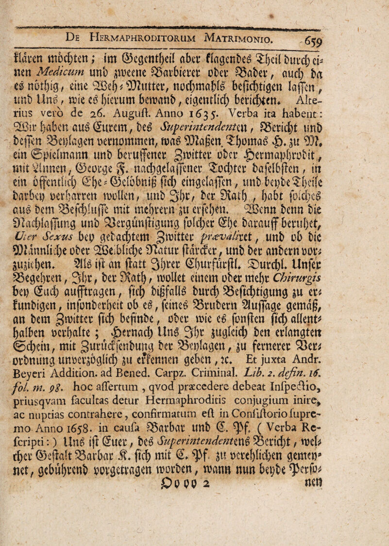 fldvcn modjten; im ©egcntbei! abet flggenbe# .Sfcbeil butcb ei* nen Medicum unb smeette &5aibiettt pber SSaber, ourf) bfl es nbtbig , eine *2Beb i i03?uttev/ nocbmablS bejlcbtigen lafen f unb Un$, tDie bietum beroanb, eigentlid) beticbtcn» Alte¬ rius veto de 26. Auguft. Anno 1635. Verba ita habent : <2Sit t>abcn au3 Gtutem, beg Superintendennn, SSericbt unb bejfen -Seplagen oernommen, roag SDlaien. ?bwna6 |). ju W, ein ©pietmann unb bevufenet groittet obet Jpetmaplirobit, mit^lnnejt, ©eotge $. nadjgelafjener 'Sbcbtet bafetbflcn, in ein offcntM) (Sbe*@elobnii fkl) eingelafFen, unb be»be §bdfe barbe» nerhavrcn mollen, unb 3f)t, bcr 0^atf) , babt foidjeS aug bem §3efd)!uffe init mebrern 'ju erfeben. 2Benn benn bie 9]ad}laffuttg unb Q3etgunfligung folcbet ©)c baraujf betubet. Uter Sexus bep gebacbtem 0n>itter prava/iut, unb ob bic 9)i\inn!i.!)e obet QBeibltcbe Statur ftdrcfet, unb bec anberntot* Sujieben. 2!B i|t an $aft 31)ter Gbmfutfil* S)urcbt. Unfec SSegebten, 3bt, bec Siatb, moliet einern obet mebt Chirurgis be» (Sttd) aufftcagen, ftcf) bifsfalB burd) SBeftc^tigung ju et« funbtgen, mfonbcrbeit ob t§, fetneS 33tubern Slufiage gemdjj, an bem groittet ftd) bejinbe, obet rote e6 fonfien ftd) altent* balben oerbalte; ptcmfy Un3 3bt juglcid) ben erlangtett <g$cl)dn, mit gurudfenbung bet 3Se»lagen, ju femetet 33et* otbnung unterjoglitf) ju erfennen geben, tc. Et juxta Andr. Beyeri Addition. ad Bened. Carpz. Criminal. Lib. 2. defin. 16. fol, m. pg. hoc affertum , qvod praecedere debeat Infpeflio, priusqvam facultas detur Hermaphroditis conjugium inire* ac nuptias contrahere, confirmatum efl in Coni tftorio fupre- mo Anno 1658. in caufa Sgatbat unb ^f. ( Verba Re- feripti:) Un$ tfl (5uet, be3 Superintendent^ SSerictjt, mei# tbet ©efialt SSarbat St. ftd) mit <5* ||f. Jtt oeteblieben geme»» net, gebubttnb porgetragen roorben, rnann nutt be»be ^petfo* £>PPP2 nen