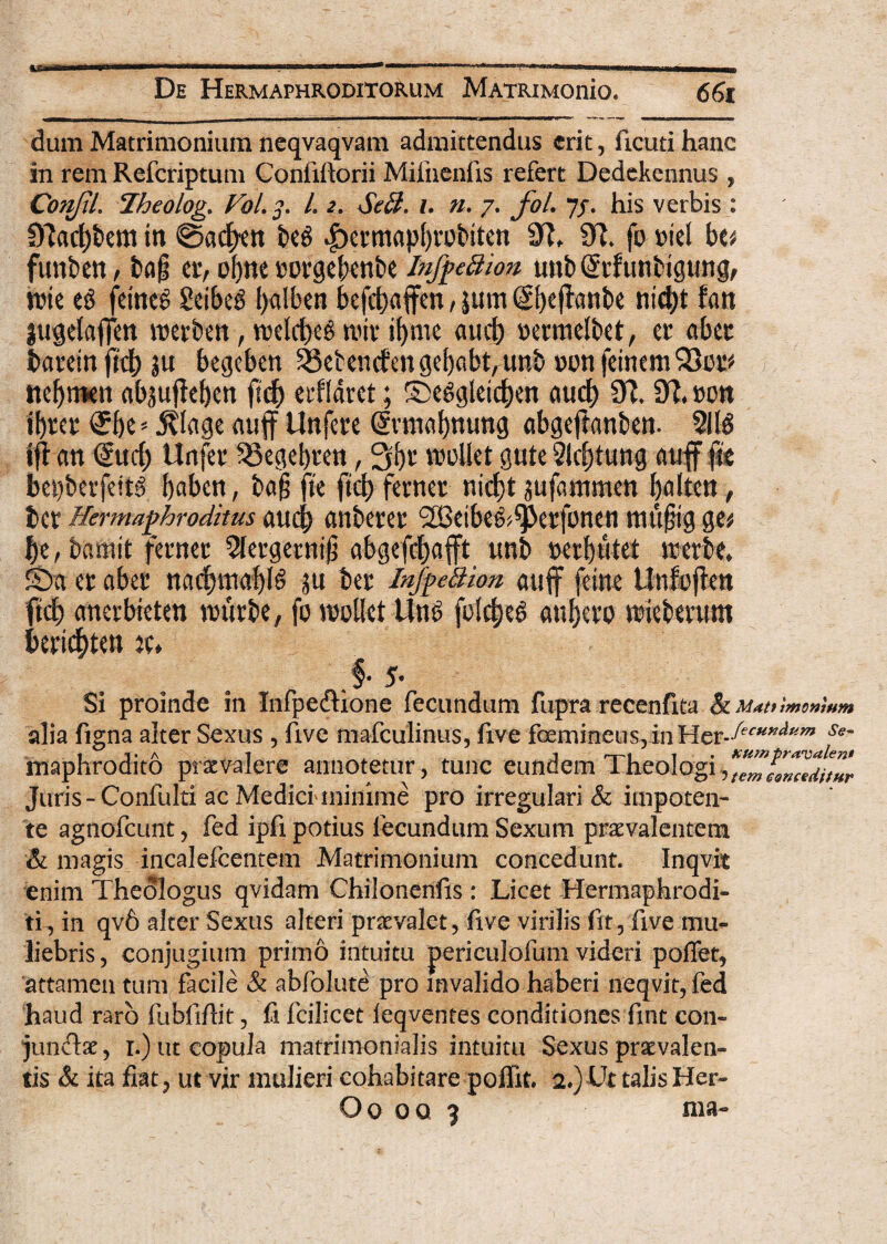 dum Matrimonium ncqvaqvam admittendus erit, ficuti hanc in rem Refcriptum Coniiiiorii Mifnenfis refert Dedekennus , ConfiL Iheolog. Vol. ]. I. 2. SeB. i. n. 7. fol. Jj. his verbis : 9Jarf)bem in ©ac^en be$ |)a’mapl)fobtten 9?, 91. fo »icl beu funben, ba§ etv olirte corgebcnbe InfpeBion unb Gftf tmbigung, n?tc e$ fdne$ £eibe$ balben befd)affen,|um($beffflnbe nid)t fan jugelaffm merben, melrfK$ miv if>me aucb oermelbet, et’ abec batein fid) ju begeben 23etendengebabt,unb non feinem Slor' nebmen absufleben ftd) etfldrct; £>e$gleicben aud) 9?. 9?, non ibtct (£be* 5?lage auff Unfenc Giivmabnung abgeffanben. 211$ iff an (fuci) Urifec 53egebten, 3tbt moliet gute 2ld)tung auff ffe bepberfeitS baben, bafj fie ftd) ferner nid)t jufammcn balten, ter Hermaphroditus aucb auberer ‘SBetbe&Sperfonen mufjig ga be, bamit ferncc 21ei’getnifj abgefcfjafft unb nerbuht metbe, £>a er aber nadnttabB ju ber inJpeBion auff feine Unfojien ftd) anerbieten murbe, fo moliet Un$ folcf)e$ aui)ero miebmtm berithten %u Si proinde in Infpedione fecundum fupra recenftta alia figna alter Sexus , five mafculinus, five femineus, in Her-ff<w*OT St~ maphrodito praevalere annotetur, tunc eundem Theologi,K,mtomediiHr Juris-Confulti ac Medici-minime pro irregulari & impoten- te agnofeunt, fed ipfi potius fecundum Sexum praevalentem & magis incalefcentem Matrimonium concedunt. Inqvit enim Theologus qvidam Chilonenfis: Licet Hermaphrodi¬ ti, in qv6 alter Sexus alteri praevalet, five virilis fit, five mu¬ liebris , conjugium primo intuitu periculofum videri poffet, attamen tum facile & abfolute pro invalido haberi neqvit, fed haud raro fubfifiit, fi fcilicet ieqventes conditiones fmt con- jun<9x, 1.) ut copula matrimonialis intuitu Sexus praevalen¬ tis & ita fiat, ut vir mulieri cohabitare poffit. 2.) Ut talis Her- Oo 00 3 ma-