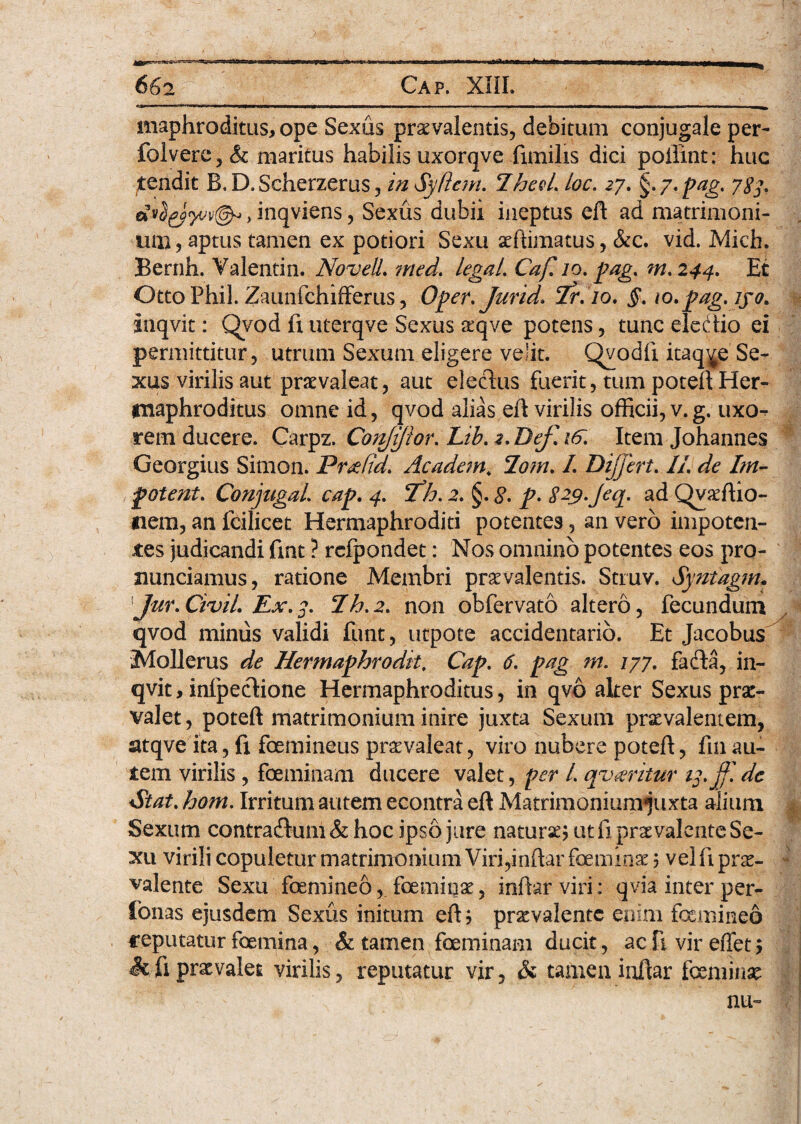 maphroditus? ope Sexus praevalentis, debitum conjugale per- folvere,& maritus habilis uxorqve fimilis dici poilint: huc tendit B.D.Scherzerus, in Syftem. *Iheel. toc. 27. §>y.pag. 787. > inqviens, Sexus dubii ineptus eft ad matrimoni¬ um? aptus tamen ex potiori Sexu aefiimatus, &c. vid. Mich. Bernh. Valentin. Novell. med. legat. Caf. 10. pag. m.244. Et Otto Phil. Zaunfchifferus, Oper.Jurid. 7r. 10. §. io.pag.iyo. hiqvit: Qyod fi uterqve Sexus &qve potens, tunc elebtio ei permittitur, utrum Sexum eligere velit. Qvodfi itaque Se¬ xus virilis aut praevaleat, aut eleclus fuerit, tum poteft Her¬ maphroditus omne id, qvod alias eft virilis officii, v.g. uxo¬ rem ducere. Carpz. Corififior. Lib. 2. Bef. 16. Item Johannes Georgius Simon. Prxfid. Academ4 2om. I. Dijfert. II. de Im- potent. Conjugat. cap. 4. 2^h. 2. §. 8. p* S^.Jeq. ad Qvaffiio- nem, an fcilicet Hermaphroditi potentes, an vero impoten¬ tes judicandi fint ? rdpondet: Nos omnino potentes eos pro- nunciamus, ratione Membri praevalentis. Struv. Syntagm, Jur. Civit. Ex. 3. lh.2. non obfervato altero, fecundum qvod minus validi funt, utpote accidentario. Et Jacobus Mollerus de Hermaphrodite Cap. 6. pag m. 177. fafta, in- qvit, infpecfione Hermaphroditus, in qvo alter Sexus prae¬ valet, poteft matrimonium inire juxta Sexum praevalentem, atqve ita, fi foemineus praevaleat, viro nubere poteft, fin au¬ tem virilis, foeminam ducere valet, per l. qvkritur 13. ff. de Stat, hom. Irritum autem econtra eft Matrimonium^uxta alium Sexum contradhim&hoc ipso jure naturae? ut fi praevalente Se¬ xu virili copuletur matrimonium Viri,inftar feminae ? vel fi pr£- valente Sexu femineo, feminae, inftar viri: qvia inter per- fonas ejusdem Sexus initum eft? pr^valentc enim femineo reputatur femina, & tamen feminam ducit, ac fi vir effet ? Si fi praevalet virilis, reputatur vir, Si tamen inftar femina au-