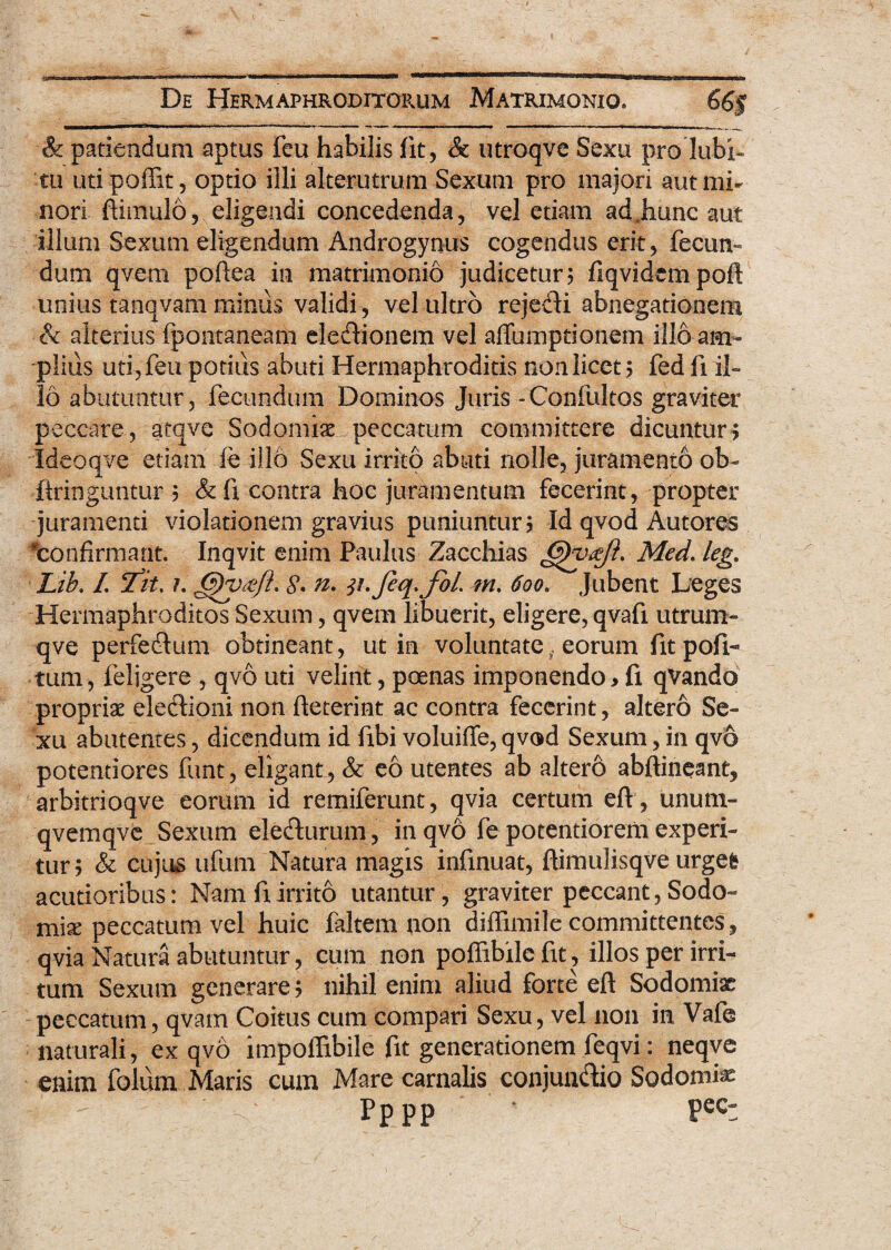 & patiendum aptus feu habilis fit, & utroqve Sexu pro lubi- tu utipoffit, optio illi alterutrum Sexum pro majori aut mi¬ nori ftimulo, eligendi concedenda , vel etiam ad.hunc aut illum Sexum eligendum Androgynus cogendus erit, fecun¬ dum qvem poftea in matrimonio judicetur; fiqvidempofl unius tanqvam minus validi , vel ultro rejedi abnegationem & alterius fpontaneam el e dio nem vel affumptionem illo am¬ plius uti, feu potius abuti Hermaphroditis non licet; fed fi il¬ lo abutuntur, fecundum Dominos Juris -Confultos graviter peccare, atqve Sodomis peccatum committere dicuntur? Ideoqve etiam fe illo Sexu irrito abuti nolle, juramento ob- ftringuntur ; & fi contra hoc juramentum fecerint, propter juramenti violationem gravius puniuntur; Id qvod Autores ^confirmant. Inqvit enim Paulus Zacchias Med. leg. Lib. I. <Tit. ?. fjyv&ft. n. 31.feq.JbL m. 600. Jubent Leges Hermaphroditos Sexum, qvem libuerit, eligere, qvafi utrum- qve perfedum obtineant, ut in voluntate . eorum fit poli¬ tum , feligere , qvo uti velint, poenas imponendo > fi qVando propriae eledioni non fieterint ac contra fecerint, altero Se¬ xu abutentes, dicendum id fibi voluiffe, qvod Sexum, in qvo potentiores funt, eligant, & eo utentes ab altero abftineant, arbitrioqve eorum id remiferunt, qvia certum eflr, unum- qvemqve Sexum eledurum, in qvo fe potentiorem experi¬ tur; & cujus ufuffi Natura magis infmuat, flimulisqve urgei acutioribus: Nam fi irrito utantur, graviter peccant, Sodo¬ mis peccatum vel huic faltem non diffimile committentes, qvia Natura abutuntur, cum non poffibilc fit, illos per irri¬ tum Sexum generare; nihil enim aliud forte eft Sodomiae peccatum, qvam Coitus cum compari Sexu, vel non in Vafe naturali, ex qvo impoffibile fit generationem feqvi: neqve enim folum Maris cum Mare carnalis conjundio Sodomis Pppp Pec: