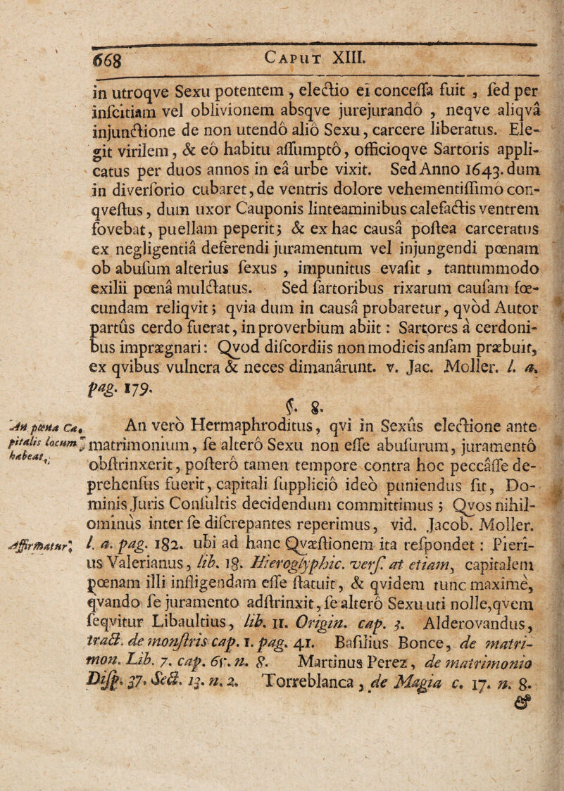 '*An p&Ha c* pttalis locum habeas. Vj aiffirtb4tHr\ in utroqve Sexu potentem , ele&io ei conceffa fuit „ fed per infcitiam vel oblivionem absqve jurejurando , neqve aliqva injun&ione de non utendo alio Sexu, carcere liberatus. Ele- git virilem, & eo habitu affumpto, officioqve Sartoris appli¬ catus per duos annos in ea urbe vixit. Sed Anno 1643. dum jn diverforio cubaret,de ventris dolore vehementiffimocon- qveftus, dum uxor Cauponis linteaminibus calefa&is ventrem fovebat, puellam peperit> & ex hac causa poftea carceratus ex negligentia deferendi juramentum vel injungendi poenam ob abufum alterius fexus , impunitus evafit , tantummodo exilii poena mul&atus. Sed fartoribus rixarum caufam fae- eundam reliqvit; qvia dum in causa probaretur, qvod Autor partus cerdo fuerat, in proverbium abiit: Sartores a cerdoni¬ bus impraegnari: Qvod difeordiis non modicis anlam praebuit, ex qvibus vulnera & neces dimanarunt, v. Jac. Moller. L pag. 179. 8. An vero Hermaphroditus, qvi in Sexus electione ante matrimonium, fe altero Sexu non effe abufurum, juramento obffrinxerit, poftero tamen tempore contra hoc peccaffe de- prehenfus fuerit, capitali fupplicio ideo puniendus fit. Do¬ minis Juris Confultis decidendum committimus; Qvos nihil¬ ominus inter fe diferepantes reperimus, vid. Jacob. Moller. /. a. pag. 182. ubi ad hanc Qvaeflionem ita refpondet: Pieri¬ us Valerianus, lib* ]g. HierogLyphtc. uerf. ai etiam y capitalem poenam illi infligendam effe ftatuit, & qvi dem tunc maxime, qvando fe juramento adflrinxit,fealtero Sexu uti nolle,qvem feqvitur Libaultius, lik ir. Origin. cap. 3. Alderovandus, traB. de monftris cap. i.pag. 41. Bafiiius Bonce, de matri- tnon. IJb. 7, cap. 6\\ n. Martinus Perez, de ?nairi?nonia Pift} $7* && ».2. Torreblanca , de M&gia c. 17. n. 8* & 1