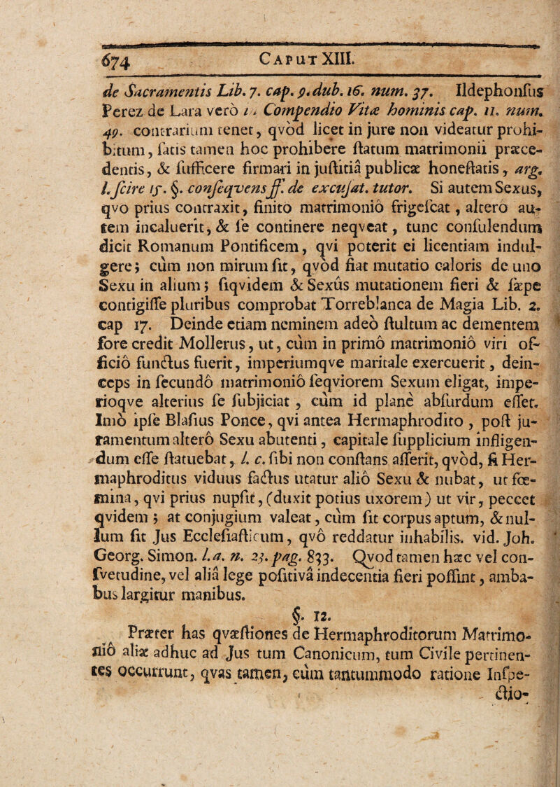 de Sacramentis Lib. 7. cap. 9. dub. 16. num. 37. Ildephonfus Perez de Lara vero 1 * Compendio Vita hominis cap. n. num. 49. contrariam tener, qvbd licet in jure non videatur prohi¬ bitum, fatis tamen hoc prohibere flatum matrimonii proce¬ dentis, & fufficere firmari in juftitia publicae honeftatis, arg, L fcire if. §. confeqvensff.de excujat. tutor. Si autem Sexus, qvo prius contraxit, finito matrimonio frigefcat, altero au¬ tem incaluerit, & fe continere neqvcat, tunc confulendum dicit Romanum Pontificem, qvi poterit ei licentiam indui- gere ; cum non mirum fit, qvbd fiat mutatio caloris de uno Sexu in alium; fiqvidem & Sexus mutationem fieri & fope eonrigiffe pluribus comprobat Torreb!anca de Magia Lib. 2. cap 17. Deinde etiam neminem adeo flultum ac dementem fore credit Mollerus, ut, ciim in primo matrimonio viri ofi ficio funcflus fuerit, imperiumqve maritale exercuerit, dein¬ ceps in fecundo matrimonio feqviorem Sexum eligat, impe- rioqve alterius fe fubjiciat, cum id plane abfurdum effer» Imo ipfe Blafius Ponce, qvi antea Hermaphrodito , pofl ju¬ ramentum altero Sexu abutenti, capitale fupplicium infligen¬ dum eflfe ftatuebat, L c. fibi non conflans afferit, qvbd, fi Her¬ maphroditus viduus facffus utatur alio Sexu& nubat, utfoe- mina, qvi prius nupfit, (duxit potius uxorem) ut vir, peccet qvidem ; at conjugium valeat, cum fit corpus aptum, & nul¬ lum fit Jus Ecclefiaflicum, qvo reddatur inhabilis, vid. Joh. Georg. Simon. l.a. n. 23. pag. 833. Qvod tamen haec vel con- fvetudine, vel alia lege pofrtiva indecentia fieri poffint, amba¬ bus largitur manibus. §. 12* Prseter has qvatfliones de Hermaphroditorum Mammo¬ si0 aliae adhuc ad Jus tum Canonicum, tum Civile pertinen- te$ occurrunt, qvas tamen^ cum tantummodo ratione Infpe- dio- (