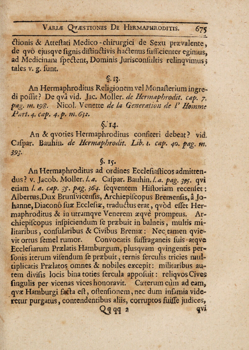 Bionis & Atteftati Medico - chirurgici de Sexu praevalente , de qvo ejusqvefignisdiftiodivis hadenus fufficienter egimus, ad Medicinam ipedent, Dominis Jurisconfultis relinqvimus? tales v. g. funt. f. IJ- An Hermaphroditus Religionem vel Monafterium.ingre¬ di poffit? De qva vid. Jac, Moller. de Hermaphrodit. cap. /r pag. m, 19$. Nicol. Venette de la Gener.at.wu de d /femrne Id ari, 4» cap, 4>p. m. 6$z* §• 14* An & qvoties Hermaphroditus confiteri debeat? vi A Cafpar. Bauhin. de Hermaphrodit. Lib. h cap, 40. pag* m, m* §• 15* An Hermaphroditus ad ordines Ecclefiafticos admitten¬ dus? v, Jacob. Moller. La, Cafpar. Bauhin.La. pag. qvi etiam /. a. cap. ?f. pag. 364. feqventem Hiftoriam receniet: Albertus,Dux Brunfvicenfis, Archiepifcopus Bremenfis,a Jo- hanne, Diacono fuae Ecclefise, tradudus erat, qvod effet Her¬ maphroditus & in utramqve Venerem aeqve promptus. Ar¬ chiepifcopus infpiciendum fe praebuit in Balneis, multis mi¬ litaribus, confularibus & Civibus Bremae: Nec tamen qvie- vit ortus femel rumor. Convocatis fuffraganeis fuis atqve Ecclefiarum Praelatis Hamburgum, plusqvam qvingentis per** fonis iterum vifendum fe praebuit, ternis ferculis tricies mul¬ tiplicatis Praelatos omnes & nobiles excepit: militaribus au¬ tem divifis locis bina toties fercula appofuit: reliqvos Cives fmgulis per vicenas vices honoravit. Catterum cum ad eam^ qvae Hamburgi fada eft, oftenfionem, nec dum infamia vide¬ retur purgatus, contendentibus aliis, corruptos fuiffe judices* Qjqq * $vl