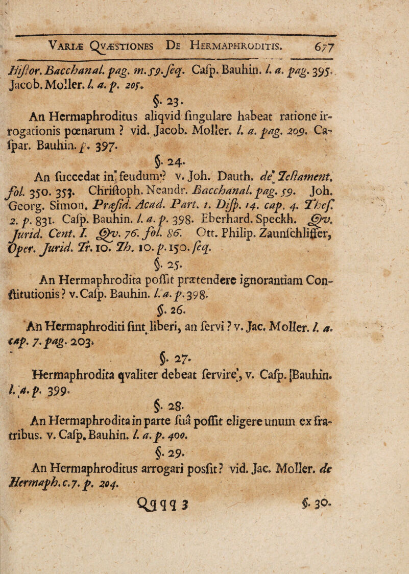 Bijor. Bacchanal, pag. m.fp.Jeq. Cafp. Bauhin. L a. pag. 395, Jaeob. Moller. /. a. p. 207. §•23. An Hermaphroditus aliqvid fingukre habeat ratione ir¬ rogationis poenarum ? vid. Jaeob* Moller. /. a. pag. 205. Ca^ ipar. Bauhin.jp» 397. §.24. An (uccedat inlfeudurrr? v. Joh. Dauth. de Jletlament. j&/. 350. 353. CHrifioph. Neandr. Bacchanal, pag. $9. Joh. Georg. Simo 11. Prtfjid. Acad. Pari. 1. Dij]). /4. cap, 4. Thef, 2. p. 831* Calp. Bauhin. /. a. p. 398. Eberhard. Speckh. Jurid. Cent. I <5)y. 7fol- SS. Ott. Philip. Zaunfchliffer^ Opcr. Jurid. Tr. 10. 7h. 10. p. 150. feq. §• 25. An Hermaphrodita poffit praetendere ignorantiam Con~ ftitutionis? v.Cafp. Bauhin. l.a.p.39^ §. 26. An Hermaphroditi fint liberi, an fervi ? v. Jac, Moller. /. a« cap. 7. pag. 203* §* 27* Hermaphrodita qvaliter debeat fervire'3 v. Calp. [Bauhin. fi* p' 399° §* 28* An Hermaphrodita in parte fua poffit eligere unum ex fra¬ tribus. v. Calp. Bauhin. I. a. p. 400. §. 29* An Hermaphroditus arrogari posfit? vid. Jac Moller. de Hcrmaph. c. 7. p. 204. QSW 3 §-30*