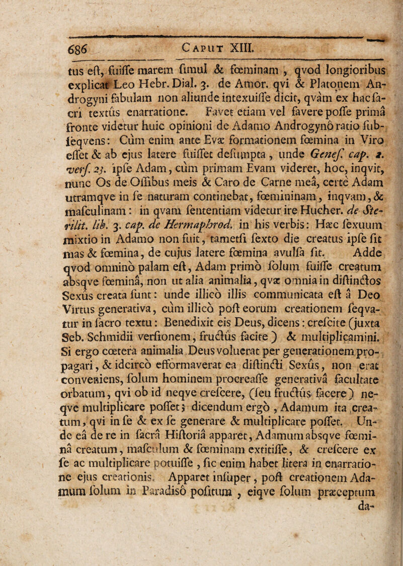 tus eft, foiffe marem fxmul & feminam * qvod longioribus explicat Leo Hebr. Dial 3. de A tuor, qvi & Platonem An¬ drogyni fabulam non aliunde intexuiffe dicit, qvam ex hacfa- cri textus enarratione. Favet edam vel favere poffe prima fronte videtur huic opinioni de Adamo Androgyno ratio fub- feqvens: Cum enim ante Eva: formationem femina in Viro effet & ab ejus latere fuiffet defumpta , unde Genef, cap. ver/. 2j. ipfe Adam, cum primam Evam videret, hoc, inqvit, nunc Os de Offibus meis & Caro de Carne mea, certe Adam utramqve in fe naturam continebat, femininam, inqvam, 8c mafculinam: in qvam fententiam videtur ire Hucher. de Ste- rilit. lih. 3. cap. de Hermaphrod. in his verbis: Haec lexuum mixtio in Adamo non fuit, tametfi fexto die creatus ipfe fit mas & femina, de cujus latere femina avulfa fit. Adde qvod omnino palam eft, Adam primo folum fuifife creatum absqve femina, non ut alia animalia, qvac omnia in diftindos Sexus creata funt: unde illico illis communicata eft a Deo Virtus generativa, cum illico poft eorum creationem feqva- tur in facro textu: Benedixit eis Deus, dicens: crefcice (juxta Seb. Schmidii verfionem , frudiis facite ) & multiplicamini. Si ergo coetera animalia Deus voluerat per generationem pro¬ pagari , & idcirco efformaverat ea diftindi Sexus, non erat conveaiens, folum hominem procreaffe generativa facultate orbatum, qvi ob id neqye crefcere, (leu frudiis facere) ne- qve multiplicare poffetj dicendum ergo , Adamum ita ^rea¬ tum, qvi infe & ex fe generare & multiplicare po/Tet. Un¬ de ea de re in facra Hiftoria apparet, Adamum absqve femi¬ na creatum, mafculum & feminam extitilTe, & crefcere ex fe ac multiplicare potuifle , fic enim habet litera in enarratio¬ ne ejus creationis. Apparet infuper, poft creationem Ada¬ mum folum ip Paradiso pofitum , eiqve folum praeceptum da-