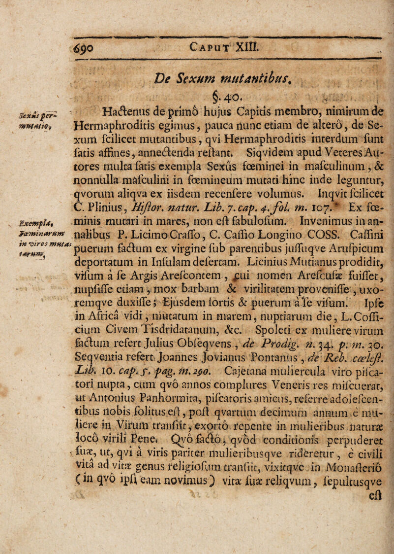 Ve Sexum mutantibus. ^0 * $eXMS per* N nn 'Utros mutat tarum. Haderius de primo hujus Capitis membro, nimirum de Hermaphroditis egimus, pauca nunc etiam de altero, de Se¬ xum fcilicet mutantibus, qvi Hermaphroditis interdum funt fatis affines, annectenda reflant* Siqvidem apud Veteres An¬ tores multa fatis exempla Sexus feminei in mafculinum, & nonnulla mafculini in femineum mutati hinc inde leguntur, qvorum aliqva ex iisdem recenfere volumus. Inqvit fcilicet C. Plinius, Hijior. natur. Lib. y.cap. 4.J0L m. 107.# Ex fe¬ minis mutari in mares, non eft fabulofum. Invenimus in an- j? asini narum nalibus P. Licimo Craffo, C. Caffio Longino COSS. Caffini puerum fadTum ex virgine fub parentibus jufTuqve Arufpicum deportatum in Infulam defertam. Licinius Mutianus prodidit, vifum a fe Argis Arefcontem , £ui nomen Arefcufse fuiffet, nupfiffe etiam, mox barbam & virilitatem proveniffe , uxo- rernqve duxiffe; Ejusdem fortis & puerum aTe vifum. Ipfc in Africa vidi, mutatum in marem, nuptiarum die, L.Coffi¬ ci uni Civem Tisdridatanum, &c. Spoleti ex muliere virum facfium refert Julius Qbfeqvens , de Prodiga n. 34. p. w- 30. Seqventia refert joannes Jovianus Fontanus, de Reb. ca?kji* Lih 10. cap,f* pag. m, 290. Cajetana muliercula viro piica- tori nupta, cum qvo annos complures Veneris res rnifcuerat, ut Antonius Panhormita, pifcatoris amicus, referre adolelcen- tibus itobis folitus efi, poli qvartum decimum annum e mu¬ liere in Virum tranfiit, exorto repente in mulieribus naturae loco virili Tene* Qyo fa&o, qvod conditionis perpuderet s fux, ut, qvi a viris pariter mulieribuscjve rideretur , e civili §enus ^iigiofum.tranfiit, vixitqve in Monafierio (ipfi eam novimus) vita Hix reliqvum, fepultusqve 7 cfi