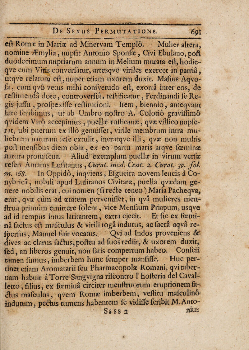 / De Sexus Permutatione. 691 eft Romae in Mariae ad Minervam Templo. Mulier altera, nomine /Emylia, nupftt Antonio Sponfe , Civi EbuIano,poft duodecimum nuptiarum annum in Melium mutata eft, hodie- qve cum Viris converfatur, artesqve viriles exercet in patria f utqve relatum efl,nuper etiam uxorem duxit. Mafius Aqvo- fa, cum qvo vetus mihi confvetudo eft, exorta inter eos, de reftituenda dote, controverfia > teftificatur, Ferdinandi fe Re¬ gis juffu , profbexiffe reftitutioniw Item, biennio, anteqvam hscc fcribitijus, ut ab Umbro noftro A. Colotio graviffimo qvidem Viro accepimus, puella rufticanae, qvse villico iiupfe- rat, ubi puerum ex ilio genuiffet, virile membrum intra mu¬ liebrem naturam fefe extulit , ineratqve illi, qvae non multis poft menfibus diem obiit, ex eo partu maris atqve feminae natura promifeua. Aliud exemplum puellae in virum verlx refert Amatus Lufitanus , Curat. med. Cent. 2. Curat. jj?. fbk rn, tCg. In Oppido, inqviens, Eigueira novem leucis a Co- nybrica, nobili apud Lulitanos Civitate, puella qvaedam ge¬ nere nobilis erat,cui nomen (firecRe teneo') Maria Pacheqva, erat, qvae cum ad aetatem perveniffet, in qva mulieres men- ftrua primum emittere folent, vice Menfium Priapum, usqve ad id tempus intus latitantem, extra ejecit. Et fic ex femi¬ na fadlus eft mafculus & virili toga indutus, ac faera aqva re- fperfus, Manuel fuit vocatus. Qvi ad Indos proveniens Sc dives ac clarus fa<Rus,poftea ad fuos rediit, & uxorem duxit, fed, an liberos genuit, non fatis compertum habeo. ConfciI tamen fumus, imberbem hunc fernper manfilTe. Huc per¬ tinet etiam Aromatarii feu Pharmacopolae Romani, qvi taber¬ nam habuit a Torre Sangvigna rifeontro 1'hofteria dei Cavah letto, filius, ex femina circiter menftruorum eruptionem fa- «Rus mafculus, qvenl Romae imberbem , veftitu mafculino indutum, pectus tumens habentem fe vidiffe feribit M. Anto- S s s s 2