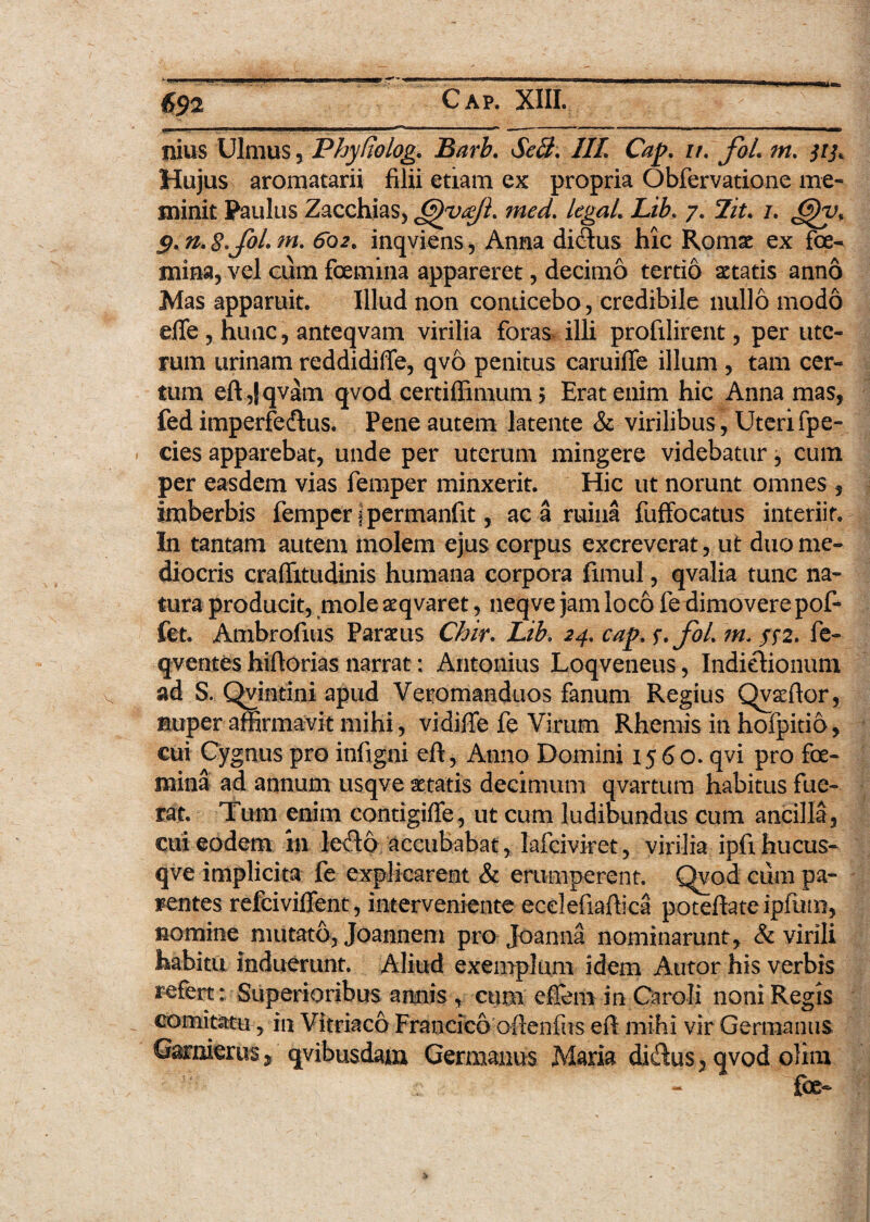 i Ilius Ulmus 5 Phyfiolog* Barb. Secl, HL Cap, z/. foL m. Hujus aromatarii filii etiam ex propria Obfervatione me¬ minit Paulus Zacchias, &)yajl. med. legaL Lib, 7. 7/V. 7. 5. m. 602. inqviens, Anna di&us hic Romse ex fce- mina, vel cum foemina appareret, decimo tertio aetatis anno Mas apparuit. Illud non conticebo, credibile nullo modo efTe , hunc, anteqvam virilia foras illi profilirent, per ute¬ rum urinam reddidiffe, qvo penitus caruiffe illum , tam cer¬ tum eft ,|qvam qvod certiffimum $ Erat enim hic Anna mas, fed imperfe&us. Pene autem latente & virilibus, Uterifpe- cies apparebat, unde per uterum mingere videbatur, cum per easdem vias femper minxerit. Hic ut norunt omnes , imberbis femper ipermanfit, ac a ruina fuffocatus interiit. In tantam autem molem ejus corpus excreverat, ut duo me¬ diocris craflitudinis humana corpora fimul, qvalia tunc na¬ tura producit, mole aeqvaret, neqve jam loco fe dimovere pof- fet Ambrofius Parius Chir. Lib. 24. cap. s*foL in. $$2. fe- qventes hiftorias narrat: Antonius Loqveneus, Indictionum ad S. Qvintini apud Veromanduos fanum Regius Qvaffior, nuper affirmavit mihi, vidiffe fe Virum Rhemis in hofpitio, cui Cygnus pro infigni eft, Anno Domini 1560. qvi pro fe¬ mina ad annum usqve aetatis decimum qvartum habitus fue¬ rat. Tum enim contigiffe, ut cum ludibundus cum ancilla, cui eodem in le<fto accubabat, lafciviret, virilia ipfihucus- qve implicita fe explicarent & erumperent. Qvod cum pa¬ rentes refeiviffent, interveniente ecelefiaftica poteftateipfmn, nomine mutato, Joannem pro Joanna nominarunt, & virili habitu induerunt. Aliud exemplum idem Autor his verbis refert: Superioribus annis , cum effem in Caroli noni Regis comitatu , in Vitriaco Francico oflenfus eft mihi vir Germanus GarnieriiS j qvibusdam Germanus Maria didus, qvod olim fe-