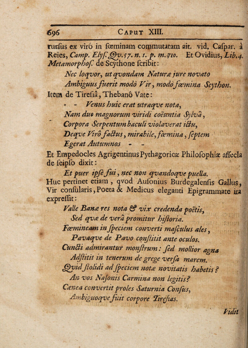 rurfus ex viro in feminam commutatam ait. vid* Cafpar. a Reies, Camp. Elyft@h>. S7* n. /. p. m.pio. Et Ovidius, Lib,4, Metamorphof de Scythone fcribit: Nec loqyor, ut qvondam Natura jure novato Ambiguus fuerit modo Vir, modo femina Scython, Item de Tirefia, Thebano Vate: - - Venus huic erat utraqve noia3 Nam duo magnorum viridi coeuntia Sylva, Corpora Serpentumhaculi violaverat iBu, Deqve Viro faBus, mirabile, fcemina, feptem Egerat Autumnos - Et Empedocles Agrigentinus Pythagorica Philofopffe affecla de feipfo dixit: £# ipfe fui, w/z qvandoqve puella. Huc pertinet etiam , qvod Aufonius Burdegalenfis Gallus, Vir confularis, Poeta & Medicus eleganti Epigrammate ita exprefiit: Valle Bana res nota fif vix credenda poetis, Sed qva de vera promitur hijloria. Fcemineam in fpeciem converti mafculus ales f Favaqve de Pavo conJUtit ante oculos. Cun&i admirantur mon/lrum: fed mollior agna Adjhtit in tenerum de grege verja marem. ffutdjiolidi ad fpeciem nota novitatis habetis ? An vos Najonis Carmina non legitis? Cctnea convertit proles Saturnia Conjiis* Ambiguoqve fuit corpore 'tirefias. Pidit