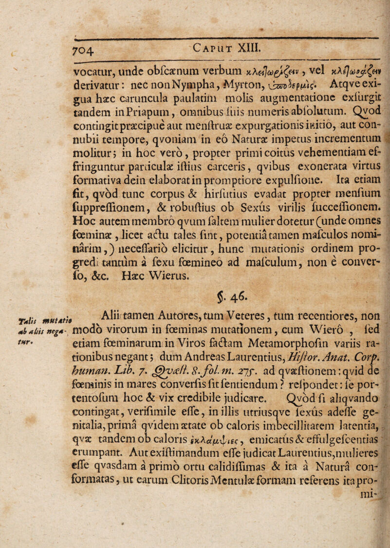 vocatur, unde obfcaenum verbum x,Avjeo&fav, vel derivatur: nec non Nympha, Myrton, kpiug. Atqve exi¬ gua haec caruncula paulatim molis augmentatione exiiirgit tandem in Priapum, omnibus luis numeris abfolutum. Qvod contingit praecipue aut menftruae expurgationis initio, aut con- nubii tempore, qvoniam in eo Naturae impetus incrementum molitur; in hoc vero, propter primi coitus vehementiam ef¬ fringuntur paniculae iftius carceris, qvibus exonerata virtus formativa dein elaborat in promptiore expulfione. Ita etiam fit, qvod tunc corpus & hirfutius evadat propter menfium fuppreffionem, & robuftius ob Sexus virilis fucceffionem. Hoc autem membro qvum faltem mulier dotetur (unde omnes feminae, licet adu tales fuit, potentia tamen mafculos nomi¬ narim,) neceffario elicitur, hunc mutationis ordinem pro¬ gredi tantum a fexu femineo ad mafculum, non e conven fo, &c. Haec Wierus. tnr 5- 46. TmUs muutie Alii tamen Autores, tum Veteres, tum recentiores, non <*yabisneg*~ modo virorum in feminas mutationem, cum Wiero , ied etiam feminarum in Viros fa&am Metamorphofm variis ra¬ tionibus negant; dum Andreas Laurentius, Hijlor. Anat% Corp. human. Lib% 7. £fcy<efL S.foL m. 277. ad qvaeftionem: qvid de feminis in mares converfisfitfentiendum? rdpondet:ie por- tentofum hoc & vix credibile judicare. Qvod fi aliqvando contingat, verifimile effe, in illis utriusqve lexus adefTe ge¬ nitalia, prima qvidem aetate ob caloris imbecillitatem latentia, qvae tandem ob caloris emicatus & effulgefcentias erumpant. Autexiftimandum effe judicat Laurentius,mulieres efie qvasdam a primo ortu calidiffimas & ita a Natura con¬ formatas, ut earum Clitoris Mentulae formam referens ita pro¬ mi-