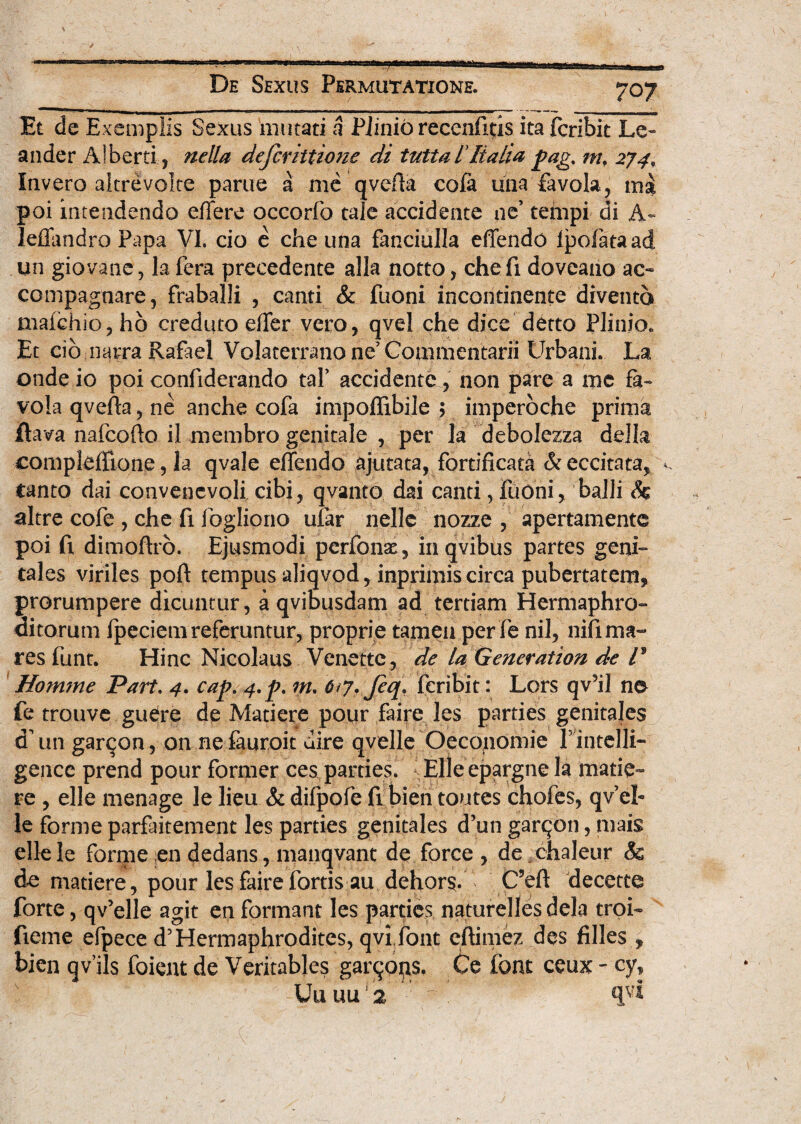 Et de Exemplis Sexus mutati a Piinib recenfitis ita fcribit Le¬ ander Alberti, nella definitione di tutta IItalia pag% m. 274, Invero aitrevolte parue a me qveffa cofa una favola, ma poi intendendo effere occorfo tale accidente ne’ tempi di A- leffandro Papa VI. cio e che una fanciulla effendo Ipofataad un giovane, la fera precedente alia notto, chefi doveano ac- compagnare, fraballi , canti & fuoni incontinente divento mafchio, ho creduto effer vero, qvel che dice detto Plinio. Et cib narra Rafael Volaterrano ne’Commentarii Urbani. La onde io poi confiderando taP accidente, non pare a me fa~ vola qvefta, ne anche cofa impoffibile ; imperbche prima ilava nafcoffo ii membro genitale , per la debolezza delk compleffione, la qvale effendo ajutata, fortificata & eccitata, ^ tanto dai convenevoli cibi, qvanto dai canti, fuOni, balli h aitre cofe , che fi fogliono ular nellc nozze , apertamente poi fi dimoftro. Ejusmodi perfonae, inqvibus partes geni- tales viriles poft tempus aJiqvod, inprimis circa pubertatem* prorumpere dicuntur, a qvibusdam ad tertiam Hermaphro- ditorum fpeciem referuntur, proprie tamen per fe nil, nili ma¬ res fune. Hinc Nicolaus Venette, de la Generation de l* Homme Part. 4. cap. m. 6*7. fiq, fcribit: Lors qVil na fe trouve guefre de Madere pour faire les parties genitales d’un garqon, on ne fauroit uire qvelle Oeconomie P intelli- gencc prend pour former ces parties. Elleepargne la made¬ re , elle menage le lieu & difpofe fi bien toutes chofes, qv ei- le forme parfaitement les parties genitales d’un garqon, mais ellele forme en dedans, manqvant de force , de .chaleur & de matiere, pour les faire fortis au dehors. C?eft decette forte, qv’elle agit en formant les parties naturellesdela troi- fieme efpece d5Hermaphrodites, qvi font eftimez des filles * bien qvils foient de Veritables garqops. Ce ibat ceux - cy, Uuuu'2 ' qvi