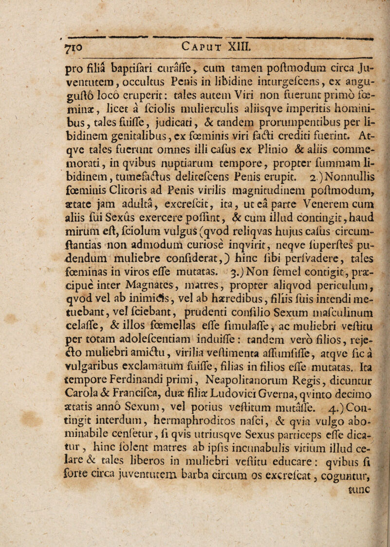 ■WJ 710 Caput X1IL pro filia baptifari curaffe y cum tamen poftmodum circa Ju¬ ventutem , occultus Penis in libidine inturgefcens, ex angu- guft6 loco eruperit: tales autem Viri non fuerunt primo foe- ininx, licet a fciolis mulierculis aliisqve imperitis homini¬ bus, tales fuiffe, judicati, & tandem prorumpentibus per li¬ bidinem genitalibus, ex fice minis viri fadfi crediti fuerint. At- qve tales fuerunt omnes illi cafus ex Plinio & aliis comme¬ morati, in qvibus nuptiarum tempore, propter fummam li¬ bidinem , tutuefa&us delitefcens Penis erupit. 2 ) Nonnullis focminis Clitoris ad Penis virilis magnitudinem poftmodum, aetate jam adulta, excrefcit, ita, ut ea parte Venerem cum aliis fui Sexus exercere poftint, & cum illud contingit,haud mirum eft, fciolum vulgus (qvod reliqvas hujus cafus circum¬ flandas non admodum curiose inqvirit, neqve iuperftes pu¬ dendum muliebre confxderat,) hinc libi perfvadere, tales foeminas in viros effe mutatas. 3.) Non fernel contigit , prs- cipue inter Magnates, matres, propter aliqvod periculum, qvod vel ab inimidis, vel ab haeredibus, filiis fuis intendi me¬ tuebant, vel fciebant, prudenti conlilio Sexum mafculinum celaffe, & illos femellas elfe fimulaffe, ac muliebri veftitu per totam adolefcentiam induiffe : tandem vero filios, reje- &o muliebri ami&u, virilia veftimenta affurnfxffe, atqve fxc a vulgaribus exclamatum fuiffe, filias in filios effe mutatas. Ita tempore Ferdinandi primi, Neapolitanorum Regis, dicuntur Carola & Francifca, duae filia: Ludovici Gverna, qvinto decimo aetatis anno Sexum, vel potius veftitum mutaffe. 4.)Con¬ tingit interdum, hermaphroditos nafei, & qvia vulgo abo¬ minabile cenfetur, fi qvis utriusqve Sexus particeps effe dica¬ tur, hinc lolent matres ab ipfis incunabulis vitium illud ce¬ lare & tales liberos in muliebri vefiitu educare: qvibus fi forte circa juventutem barba circum os excrelcat, coguntur, tunc