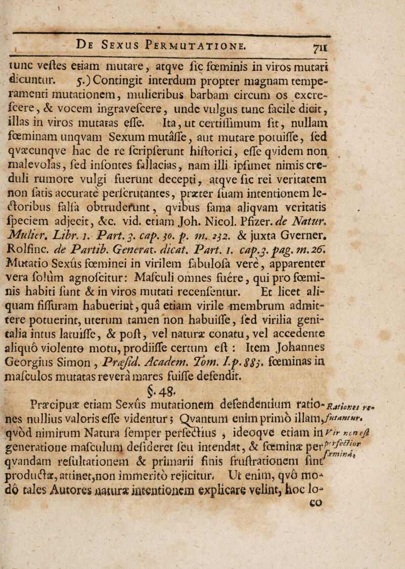 tunc veftes etiam mutare, atqve ixc feminis in viros mutari dicuntur. 5.) Contingit interdum propter magnam tempe¬ ramenti mutationem, mulieribus barbam circum os excre- Icere, & vocem ingravefcere, unde vulgus tunc facile dicit, illas in viros mutatas pile. Ita, ut certiiiimum iit, nullam fceminam unqvam Sexum mutaffe, aut mutare pomiffe, ied qvsecunqve hac de re fcripferunt hiftorici, effe qvidem non malevolas, fed infontes fallacias, nam illi ipfimet nimis cre¬ duli rumore vulgi fuerunt decepti, atqve fic rei veritatem non fatis accurate pericrutantes, praeter luam intentionem le¬ ctoribus falfa obtrudefunt, qvibus fama aliqvam veritatis fpeciem adjecit, &c. vid. etiam Joh. Nicol. Pfizer, Natur. Multer. Libr. 7. Part. 3. cap. jo. p, m. ^2. & juxta Gverner. Rolfinc. de Partib. Generat. dicat. Part. /. cap.j. pag. m. 26» Mutatio Sexus fceminei in virilem fabulofa vere, apparenter vera folum agnofeitur: Mafculi omnes fuere, qui pro foemi- nis habiti iunt & in viros mutati recenfentur. Et licet ali¬ quam fififuram habuerint,qua etiam virile membrum admit¬ tere potuerint, uterum tamen non habuilfe, fed virilia geni¬ talia intus lacuifle, & poft, vel naturae conatu, vel accedente aliquo violento motu, prodiiffe certum eft : Item Johannes Georgius Simon , Fr&jid. Academ. Tbm. I.p. 8S5* fceminas in mafculos mutatas revera mares fuiffe defendit. A §• 48* * * Praecipuae etiam Sexus mutationem defeiiadntium nes nullius valoris effe videiitun Qyantuiti enimprimh illam^^^ qvod nimirum Natura femper petfediuS , ideoqve edam in Vir ncnejl generatione mafculuni defideret feu intendat, & feminae per^^^ qyandam refultationem & primarii finis frufirationeni finr producSsc, attinet,non immerito rejicitur. Ut enim, qvh mo- do tales Autores mute intentionem explicare velint, hoc lo¬ co