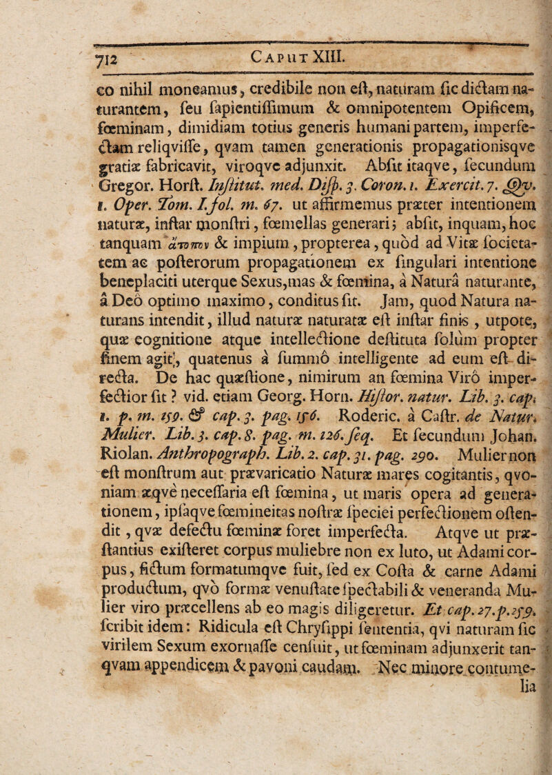 Caput =5 co nihil moneamus, credibile non eft, naturam fic didam na- turantem, feu fapientiffimum & omnipotentem Opificem, feminam, dimidiam totius generis humani partem, imperfe- £bwn reliqviffe, qvam tamen generationis propagationisqve gratio fabricavit, viroqvc adjunxit* Abfit itaqve, fecundum Gregor. Horft. Injiitut. med. Difj). 3. Coron. /, Exercit. 7. (ppu. 1. Oper. Lom. I.jol. m. 67. ut affirmemus praeter intentionem naturae, inftar monftri, femellas generari? abfit, inquam,hoc tanquam dnnmx & impium, propterea, quod ad Vitse focieta- tem ac pofterorum propagationem ex fingulari intentione beneplaciti uterque Sexus,mas & femina, a Natura naturante, a Deo optimo maximo, conditus fit. Jam, quod Natura na¬ turalis intendit, illud naturae naturato eft inftar finis, utpote, quo eognitione atque intelleflione deftituta folum propter finem agit, quatenus k fummo intelligente ad eum eft di- redia. De hac quoftione, nimirum an femina Viro imper- fedlior fit ? vid. etiam Georg. Horn. Hijlor. natur. Lib. 3. capi 1. p. m. 139. fif cap. 3. pag. if6. Roderic. a Caftr. de Natur* Mulier. Lib. 3. cap. £. pag. m. 126. feq. Et fecundum Johan. Riolan. Anthropograph. Lib. 2. cap. 31. pag. 290. Mulier non eft monftrum aut praevaricatio Naturae mares cogitantis, qvo- niam xqve neceflaria eft femina, ut maris opera ad genera¬ tionem , ipiaqvefemineitas noftrae fpeciei perfedlionem often- dit, qvo defedtu feminae foret imperfecfta. Atqve ut pro¬ flandus exifteret corpus muliebre non ex luto, ut Adami cor¬ pus , fidum formatumqve fuit, fed ex Cofta & carne Adami produflum, qvb formo venuftatefpeclabili& veneranda Mu¬ lier viro procellens ab eo magis diligeretur. Et cap. 27.p.23^9, feribit idem: Ridicula eft Chryfippi lententia, qvi naturam fic virilem Sexum exornaffe cenfuit, ut feminam adjunxerit tan- qvam appendicem & pavoni caudam. Nec minore contume¬ lia