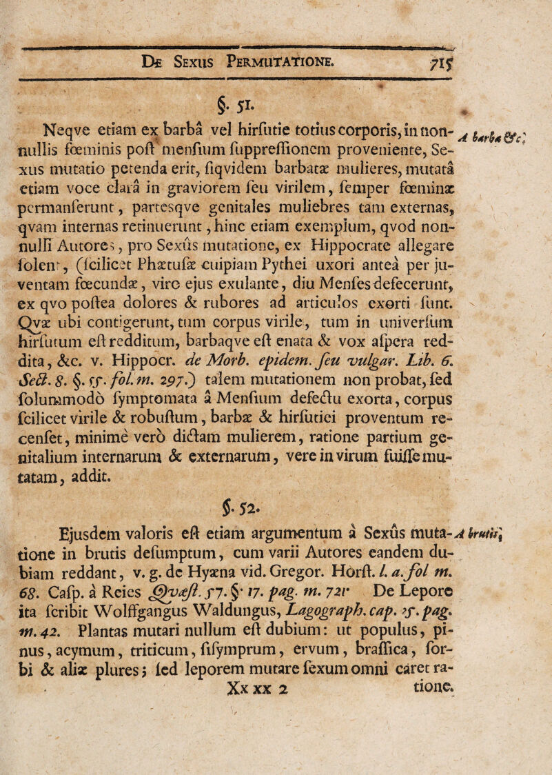 §• 51» Neqve edam ex barba vel hirfutie totius corporis, in non- A i4ry ^£- nullis foeuiinis pofFmenfmm fuppreffioncm proveniente, Se¬ xus mutatio petenda erit, flqvidem barbatae mulieres, mutati etiam voce clara in graviorem feu virilem, femper feminae pcrmanierunt, partesqve genitales muliebres tam externas, qvam internas retinuerunt, hinc etiam exemplum, qvod non¬ nulli Autores, pro Sexus mutatione, ex Hippocrate allegare (olent, (icilicet Phaetufe cuipiam Pythei uxori antea per ju¬ ventam fecundae, vire ejus exulante, diuMenfes-defecerunt, ex qvo poftea dolores & rubores ad articulos exorti funt. Qvae ubi contigerunt, tum corpus virile, tum in univerfum hirfutum eft redditum, barbaqve eft enata & vox afpera red¬ dita, &c. v. Hippocr. de Morb. epidem.feu vulgar. Lib. 6\ Seff. £. 297?) talem mutationem non probat, fed folummodo fymptomata a Menfium defedu exorta, corpus fcilicet virile & robuftum, barbae & hirfutiei proventum re- cenfet, minime vero didam mulierem, ratione partium ge« nitalium internarum & externarum, vere in virum fuifle mu¬ tatam, addit. $•52. Ejusdem valoris eft etiam argumentum a Sexus muta-Alrutti] tione in brutis defumptum, cum varii Autores eandem du¬ biam reddant, v. g. de Hyaena vid. Gregor. Horft. /. a. fol m. 68. Cafp. a Reies /7. §• /7. pag. m. 721• De Lepore ita feribit Wolffgangus Waldungus, Lagograph.cap. >f. pag. m.42. Plantas mutari nullum eft dubium: ut populus, pi¬ nus , acymum, triticum, fifymprum, ervum, braffica, for- bi & aba: pluresj led leporem mutare fexum omni caret ra- Xx xx 2 tione.