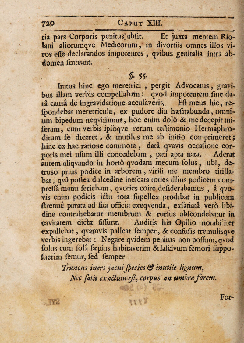 ria pars Corporis penitus; abfit. Et juxta mentem Rio- lani aliorumqve Medicorum, in divortiis omnes illos vi¬ ros effe declarandos impotentes , qvibus genitalia intra ab¬ domen fcateant. §• 55- Iratus hinc ego meretrici , pergit Advocatus, gravi» bus illam verbis compellabam : qvod impotentem fine da¬ ta causa de Ingravidatione accufaverit* Eft meus hic, re- fpondebat meretricula, ex pudore diu haditabunda, omni¬ um bipedum neqviffimus, hoc enim dolo & me decepit mi- feram, cum verbis ipfoqve rerum teftimonio Hermaphro¬ ditum fe diceret , & mutilus me ab initio comprimeret ; hinc ex hac ratione commota , data qvavis occafione cor¬ poris mei ufum illi concedebam , pati apta nata. Aderat autem aliqvando in horto qvodam mecum folus, ubi, de¬ truso prius podice in arborem, virili me membro titilla¬ bat, qva poftea dulcedine ineicata toties illius podicem com- preffa manu feriebam, qvoties coire defiderabamus , a qvo- vis enim podicis ictu tota fupellex prodibat in publicum ftrenue parata ad fua officia exeqvenda, exfatiata vero libi¬ dine contrahebatur membrum & rurfus abfcondebarur in cavitatem di&ae filTurat. Auditis his Opilio notabiliter cxpallebat, qvamvis palleat femper, & confufis tremulisqve verbis ingerebat: Negare qvidem penitus non pofTum, qvod folus cum fola faepius habitaverim &lafcivum femori fuppo- ftierim femur, fed femper fruncus iners jacui jjecies <2? inutile lignum, Mec fatu ex alium ejl, corpus an umbraforem. For-