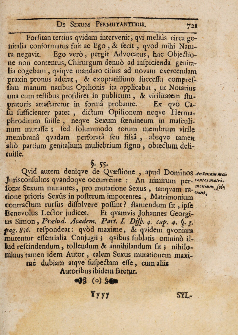 Forfitan tertius qvidam intervenit, qvi melius circa ge¬ nitalia conformatus fuit ac Ego , & fecit , qvod. mihi Natu¬ ra negavit. Ego vero , pergit Advocatus, hac Objedio- ne non contentus, Chirurgum denuo ad infpicienda genita¬ lia cogebam , qviqve mandato citius ad novam exercendam praxin pronus aderat, & exoptatiflimo fucceflu compref* fam manum natibus Opilionis ita applicabat , ut Notarius una cum teftibus profiliret in publicum , & virilitatem ftu- pratoris attaflaretur in forma probante. px qvo Ca- fu fufficienter patet , dictum Opilionem neqve Herma¬ phroditum fuiffe , neqve Sexum fcemineum in mafculi- nuni mutaffe > fed folummodo totum membrum virile membrana qvadam perforata feu fifsa , absqve tamen alio partium genitalium muliebrium figno ? obtedum deli- tuiffe. ' , §• 5?- Qyia autem deniqve de Qvxftione , apud Dominos Jurisconfultos qvandoqve occurrente : An nimirum per- ,x”lts fonat Sexum mutantes, pro mutatione Sexus , tanqvam ra- m°n'um£k tione prioris Sexus in pofterum impotentes , Matrimonium * contractum rurfus diffolvere poffint ? ftatuendum fit, ipfe Benevolus Lector judicet. Et qvamvis Johannes Georgi- us Simon, Pralud. Academ. Part. I. Dtj}. 4. caf>. 4. fag. 8tf‘ refpondeat: qvod maxime, & qvidem qvoniam mutentur effentialia Conjugii; qvibus fublatis omnino il¬ lud refcindendum, tollendum 8c annihilandum fit; nihilo¬ minus tamen idem Autor, talem Sexus mutationem maxi¬ me dubiam atqve fufpectam eflfe, cum aliis Autoribus ibidem fatetur. ^ C°) $4* Yyyy SYL- .