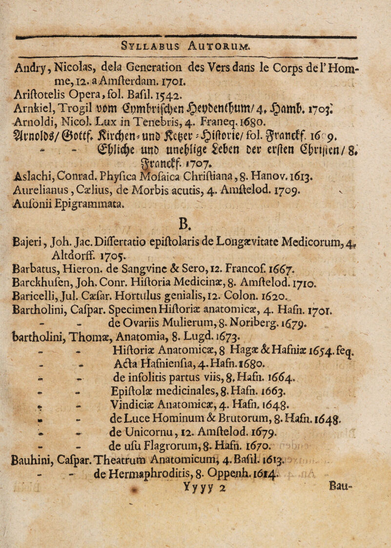 Audry, Nicolas, dela Gencration des Versdans le Corps de 1’Hora- me, 12. a Amfterdam. 1701. Ariftotelis Opera,fol. Bafil. 1542. Arnkiel, Trogil vm (Spmfoifcijen Jpepbenfltfltn/ 4, 1703; Arnoldi, Nicol, Lux in Tenebris, 4. Franeq. 1680. 2it’ncI&3/@of£(v J?ird>en*unB ftc$ev-^ifiorie/ fol. gvaticff. 16(9, - (£fclid)e uno twefrlige £ektt Ser erflen €l;ri|i«i/8. fyvancff- «707, Aslachi, Conrad. Phyfica Mofaica Chriftiana, g. Hanov. 1613. Aurelianus, Caelius, de Morbis acutis, 4. Amftelod. 1709. Aufonii Epigrammata. ' B. Bajeri , Joh. Jac. Differtatio epiftolaris de Longaevitate Medicorum, 4* Altdorff. 1705. Barbatus, Hieron. de Sangvine & Sero, 12. FrancoE 1667* Barckhufen, Joh» Conr. Hiftoria Medicinae, 8. Amftelod. 1710« Baricelli, Jul. Cxfar. Hortulus genialis, 12. Colon. 1620. Bartholini, Calpar. Specimen Hiftoria anatomica, 4. Hafn. 1701. de Ovariis Mulierum, 8* Noriberg. 1679* Bartholini, Thomae, Anatomia, 8* Lugd. 1673. Hiftoriae Anatomicae, 8 Hagat&Hafniaeifiy^feq, A fla Hafnienfia, 4. Hafn. 1680.. » - de infolitis partus viis, gf Hafn. 1664. - - Epiftolae medicinales, 8-Hafn. 1663. » - Vindiciae Anatomicae, 4. Hafn, 1648« » - de Luce Hominum & Brutorum, g. Hafn. 1648. * ~ de Unicornu, 12. Amftelod. 1679. de ufu Flagrorum, 8* Hafn. 1670. Bauhini, Cafpar. Theatrum Anatomicum, 4/BaftL 1613, de Hermaphroditis, 8- Oppenh. 1614» Yyyy 2 Bati«