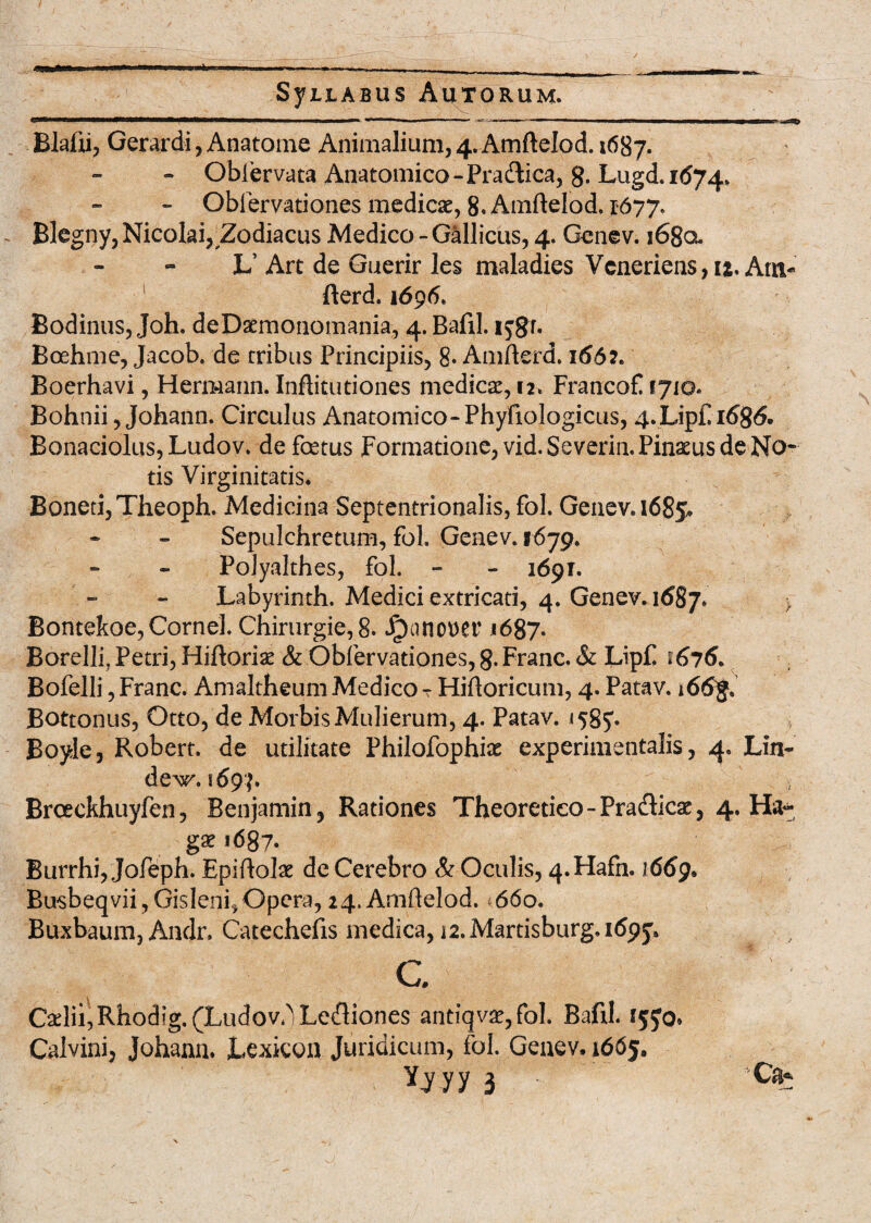 Blafn, Gerardi , Anatome Animalium, 4. Amftelod. 1687. - Obiervata Anatomico-Pradica, g. Lugd.1674. - Obfervationes medicae, 8. Amftelod. 1677. Blegny, Nicolai, Zodiacus Medico-Gallicus, 4. Genev. i68a L’ Art de Guerir les maladies Vcneriens, ij, Atn- fterd. 1696* Bodinus, Joh. deDaemonomania, 4. BafiJ. 1 jgr. Boehme, Jacob. de tribus Principiis, 8- Amfterd. 1662. Boerhavi, Hermann. Inftitutiones medicae, u, Francof 1710« Bohnii, Johann. Circulus Anatomico-Phyfiologicus, 4.Lip£rt)g<5. Bonaciolus,Ludov. de fcetus Formatione, vid.Severin. Pinaeus de No- tis Virginitatis. Boneti, Theoph. Medicina Septentrionalis, fol. Genev. 1685* Sepulchretum, fol, Genev. 1679. Polyalthes, fol. - - 1691. Labyrinth. Medici extricati, 4. Genev. 1687» Bontekoe, Cornei. Chirurgie,8. Jponot)er 1687. Borelli, Petri, Hiftoriae & Obfervationes, 8. Franc. & Lip£ 1676. Bofelli ,Franc. Amaltheum Medico T Hifloricum, 4. Patav. i66g, Bottonus, Otto, de Morbis Mulierum, 4. Patav. 1585*. Boyle, Robert. de utilitate Philofophiae experimentalis, 4. Liti- dew. 169 f» Broeckhuyfen, Benjamin, Rationes Theoretico-Pra&icae, 4. Ha- g£ 1687. Burrhi, Jofeph. Epiflolae de Cerebro & Oculis, 4.Hafn. 1669. Bu$beqvii,Gislen£ Opera,24.Amftelod. 660. Buxbaum, Andr, Catechefis medica, 12. Martisburg. 169^ c Caelii, Rhodig^Ludov.] Legiones antiqvae,fol. Bafil. Calvini, Johann. JLexicon Juridicum, fol. Genev. 1665. Yjyy 3 Ca*