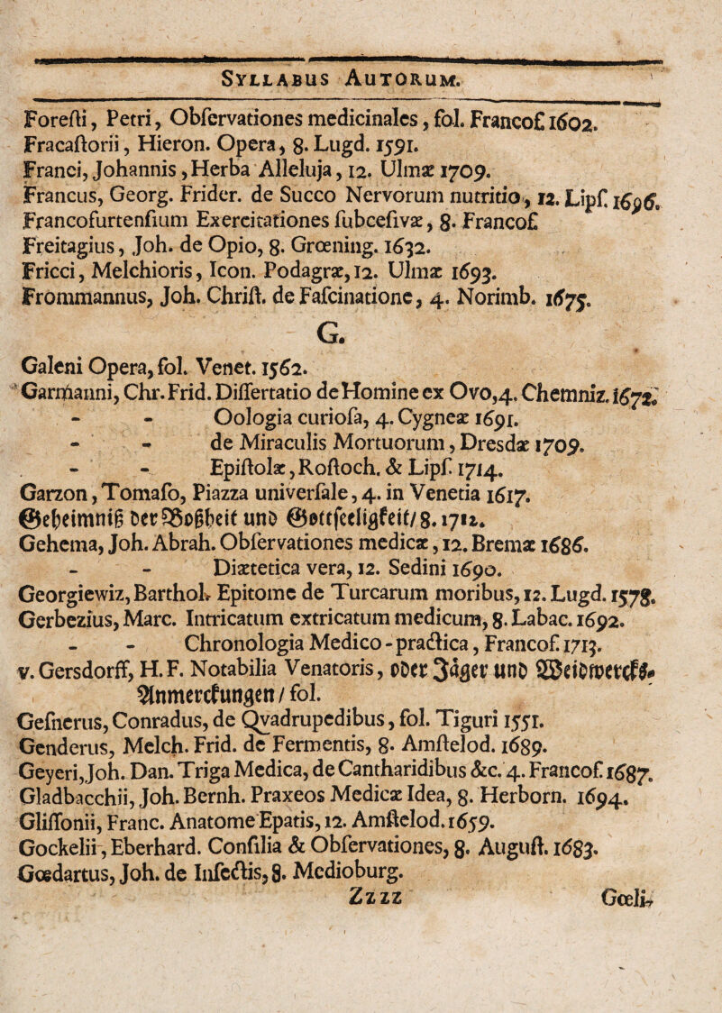 Forefti, Petri, Obfervationes medicinales, fol. FrancoE 1602. Fracaftorii, Hieron. Opera, 8* Lugd. 1591. Franci, Johannis, Herba Alleluja, 12. Ulmse 1709. Francus, Georg. Fridcr. de Succo Nervorum nutritio, 12. Lipf Francofurtenfmm Exercitationes fubcefivae, 8-FrancoE Freitagius, Joh. de Opio, 8- Groening. 1632. Fricci, Melchioris, Icon. Podagrae, 12. Ulmae 1693. Frommannus, Joh. Chrift. de Fafcinationc, 4. Norimb. 167$. G. * . N i' 9 Galeni Opera, fol. Venet. 1562. Garrftanni, Chr. Frid. Differtatio de Homine ex Ovo,4. Chemniz. Oologia curiofa, 4. Cygneae 1691. - - de Miraculis Mortuorum, Dresdae »709. Epiftolx, Roftoch. & Lipf 1714. Garzon, Tomafo, Piazza univerfale, 4. in Venetia 1617. ©ebeimnif; eer 95of?bei( uno ©ettfeeliflfeit/ 8.17U. Gehema, Joh. Abrah. Obfervationes medicae, 12. Bremae 1686. Diaetetica vera, 12. Sedini 1690. Georgiewiz, BarthoL Epitome de Turearum moribus, 12. Lugd. 1578. Gerbezius, Mare. Intricatum extricatum medicum, 8- Labac. 1692. Chronologia Medico - prartica, Francof 1713. v.Gersdorff, H.F. Notabilia Venatoris, oDet 3%t' UI1& ^nmercfutigett / fol. Gefnerus, Conradus, de Qvadrupedibus, fol. Tiguri 1551. Genderus, Melch. Frid. de Fermentis, 8- Amftelod. 1689. Geyeri, Joh. Dan. Triga Medica, de Cantharidibus &c. 4. Francof 1687. Gladbacchii, Joh. Bernh. Praxeos Medicae Idea, 8. Herborn. 1694. Gliffonii, Franc. Anatome Epatis, 12. Amftelod. 1659. Gockelii, Eberhard. Confilia & Obfervationes, 8- Auguft. 1683. Gcedartus, Joh. de Infertis, 8. Mcdioburg. Zzzz Gceli,