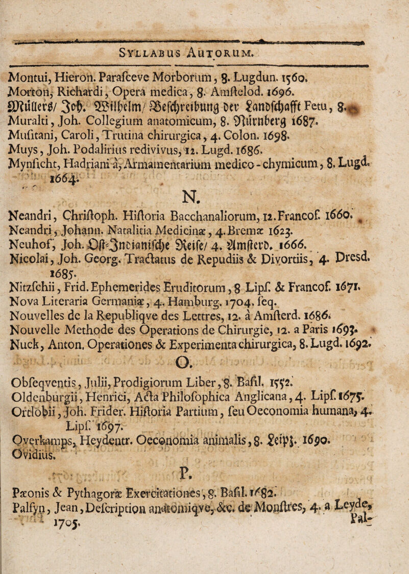 Montui, Hieron. Parafceve Morborum, 8* Lugdun. 1560. Morton, Richardi, Opera medica, 8- Amftelod. 1696. SKuflerg/ 3cb. SSMlbelm/ £8efd}reil'urtq Da’ £ant>fd)flfft Fetu, g.^ Muralti, Joh. Collegium anatomicum, 8- SJJltrnberg 1687’ Mufitani, Caroli, Trutina chirurgica, 4. Colon. 1698* Muys, Joh. Podalirius redivivus, 12. Lugd. 1686. Mynftcht, Hadriani a, Armamentarium medico - chymicum, 8. Lugd. N. Neandri, Chriftoph. Hifloria Bacchanaliorum, 12.Francof. 1660. * Neandri, Johann. Natalicia Medicinae, 4..Bremz 1623. Neuhof, Joh. ©(b3ncianifcl)e SKeife/ 4. 'dimfkrD, 1666. Nicolai, Joh. Georg. Tradatus de Repudiis & Divortiis, 4. Dresd, »685- Nitzfchii, Frid. Ephemerides Eruditorum, 8 Lip£ & Francof. 1671. Nova Literaria Germaniae, 4. Hamburg. 1704. feq. Nouvelles de la Republiqve des Letcres, 12. a Amfterd. 1686* Nouvelle Methode des Operations de Chirurgie, 12. a Paris 169?* Nuck, Anton. Operationes & Experimenta chirurgica, 8. Lugd. 1692.' o. Obfeqventis, Julii,Prodigiorum Liber,g. Bafil, iy?2, Oldenburgii, Henrici, Ada Philofophica Anglicana,4* Lip£tC$7J. Orti obii, Joh. Frider. Hiftoria Partium, feu Oeconomia humana, 4. Lip£T697. Overliiimps, Heydentr. Oeconomia animalis, 8. £ctpj. i6$o. Ovidius. r ■ ^ P. ' ; Paeonis & Pythagorae Exercitationes, 8* Bafil. 1/82. Palfyn, Jean, Defcripcioa anatomiqve. &c. de MonfUes, 4. a Lcyde, Vn* 1705. ' ; '