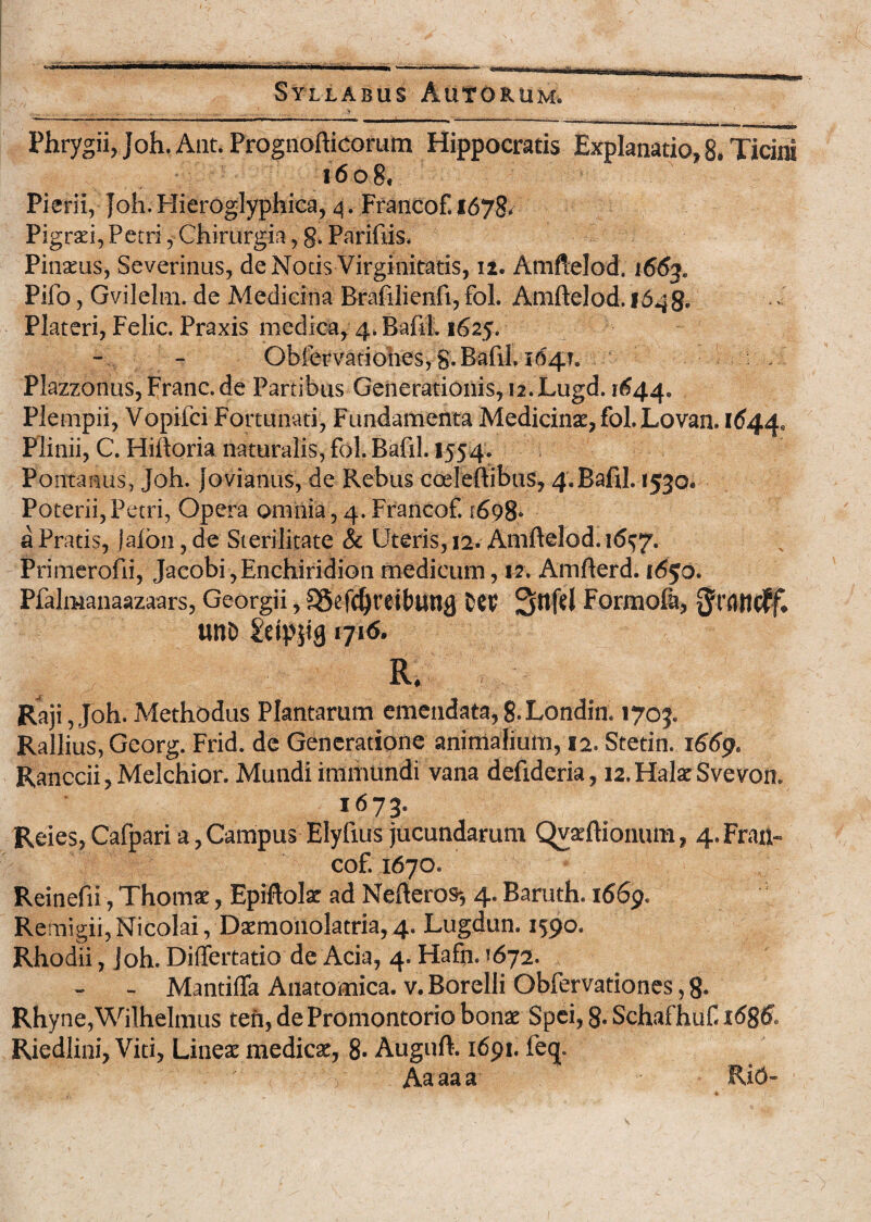 Phrygii, Joh. Aut. Prognofticorum Hippocratis Explanatio, 8. Ticini 1608. Pierii, Joh. Hieroglyphiea, 4. Francof. 1678- Pigrari, Petri, Chirurgia, 8. Parifiis. Pinatus, Severinus, de Notis Virginitatis, 12. Amftelod. 1663. Pifo, Gvilelm. de Medicina Brafilienfi, fol. Amftelod. 1648- Plateri, Felic. Praxis medica, 4. Baftl. 1625. Obfer vatiohes, g. Baftl. 104?. : . Plazzonus,Franc.de Partibus Generationis, 12.Lugd. 1644. Plempii, Vopifci Fortunati, Fundamenta Medicina, fol. Lovan. 1644. Plinii, C. Hiftoria naturalis, fol. Baftl. 1554. Pontanus, Joh. Jovianus, de Rebus coeleftibus, 4. Baftl. 1530. Poterii, Petri, Opera omnia, 4. Francof. 1698- a Pratis, jalbn, de Sterilitate & Uteris, 12. Amftelod. 16^7. Primerofti, Jacobi,Enchiridion medicum, 12. Amfterd. i6$o. Pfalmanaazaars, Georgii, S5efdjrett>un0 tCV Sttfel Formofa, unt> 1716. Raji, Joh. Methodus Plantarum emendata,8.Londin. 1703. Rallius, Georg. Frid. de Generatione animalium, 12. Stetin. 1669. Ranccii, Melchior. Mundi immundi vana deftderia, 12. Hala: Svevon. 1673. Reies, Cafpari a, Campus Elyftus jucundarum Qvaeftionum, 4. Fran¬ cof. 1670. Reinefii, Thomae, Epiftolae ad Nefteros-, 4. Baruth. 1669. Remigii,Nicolai, Daemonolatria, 4. Lugdun. 1590. Rhodii, Joh. Differtatio de Acia, 4. Hafti. <672. - MantifTa Anatomica, v. Borelli Obfervationes, 8. Rhyne,Wilhelmus ten, de Promontorio bonae Spei, 8. Schafhuf 1686. Riedlini, Viti, Lineae medicae, 8- Auguft. 1691. fe<j. 'V Aaaaa RiO-