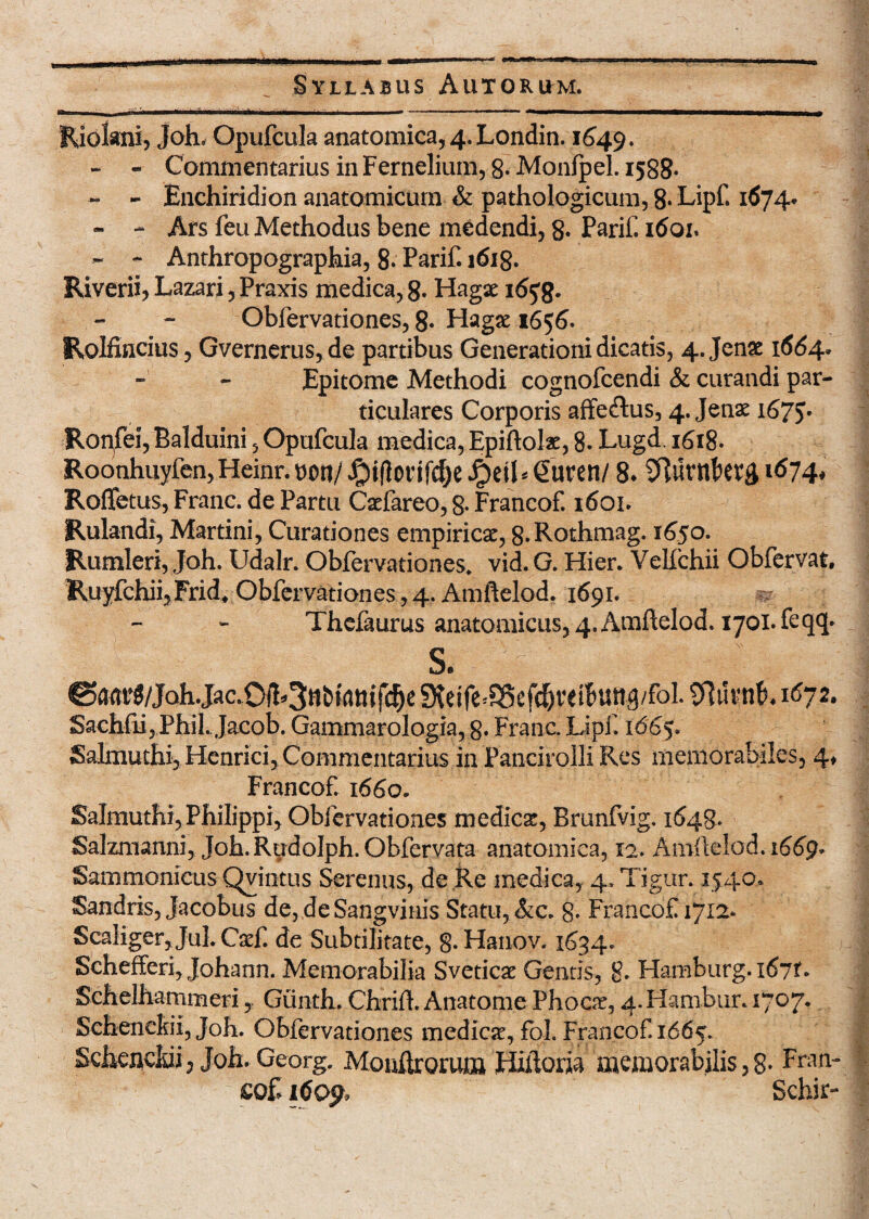 Rjokni, Joh, Opufcula anatomica, 4. Londin. 1649. - - Commentarius in Fernelium, 8- Monfpel. 1588. - - Enchiridion anatomicum & pathologicum, 8* Lipf. 1674* - - Ars feu Methodus bene medendi, 8» Parif. 1601. ~ - Anthropographia, 8» Parif. 1618. Riverii, Lazari, Praxis medica, 8* Hagae 165%. Obfervationes, 8* Hagse 1656. Rolfincius, Gvernerus,de partibus Generationi dicatis, 4. Jen£ 1664* Epitome Methodi cognofcendi & curandi par¬ ticulares Corporis affe&us, 4. Jenae 1675. Roqfei, Balduini, Opufcula medica, Epiftolae, 8. Lugd. 1618. Roonhuyfen,Heinr.t)oti/^)t(lorif^)e^)et^Curen/ 8* 1674, Rofletus, Franc. de Partu Caefareo, 8- Francof. 1601. Rulandi, Martini, Curationes empirica, 8-Rothmag. 1650. Rumleri, Joh. Udalr. Obfervationes. vid. G. Hier. Velfchii Obfervat, Ruyfchii,Fridt Obfervationes, 4. Amftelod. 1691. •- Thefaurus anatomicus, 4. Amftelod. 1701. feqq* s. ©am^/JohJac.Ofl^ttb^tuTc^e Steife^ef^reiBung/foI. Sftuvnb. 1672. Sachfii,Phil. Jacob. Gammarologia, 8- Franc Lipf. 1665. Salmuthi, Henrici, Commentarius in Pancirolli Res memorabiles, 4» Francof. 1660. Salmuthi, Philippi, Obfervationes medicat, Brunfvig. 1648. Salzmanni, Joh.RudoIph.Obfervata anatomica, 12. Amftelod. 1669* Sammonicus Qvintus Serenus, de Re medica, 4. Tigur. 1540* Sandris, jacobus de, deSangvinis Statu, &c. 8- Francof 1712* ScaIiger,Jul.Caef. de Subtilitate, 8»Hanov. 1634. Schefferi, Johann. Memorabilia Sveticat Gentis, g. Hamburg.x67t. Schelhammeri, Giinth. Chrift. Anatome Phoor, 4. Hambur. 1707. Schenckii, Joh. Obfervationes medica, fol. Francof 1665. Scheiicldi, Joh. Georg. Mouftrorum JJiftoria memorabilis ,8- Pnin- 1609* Schir-