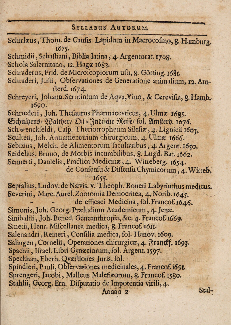 Schirteus,Thom. de Caufis Lepidum iaMacrocofmo,8« Hamburg. 1675- Schmidii, Sebaffiani, Biblia latina, 4. Argentorat. 1708« Schola Salernitana, 12. Hagse 1683. Schraderus, Frid. deMIcrofcopiorum ufu, 8- Gotting. i68r. Schraderi, Jufti, Obfervationes de Generatione animalium, 12. Aru- fierd. 1674. Schreyeri, Johann. Scrutinium de Aqva,Vino, Sc Cerevifia, 8*Hamb» 1690. Schroedeii, Joh. Thefaurus Pharmacevticus, 4.Ulmse fcSgy* 0d)ulgen£/ ^Saftktv OH * 3nDifd)e Sieife/ fol 2Jm(ferD. 16y6> Sch^enckfeldi, Calp. Theriotropheum Silefiae, 4. Lignicii itfoj* Sculteti, Joh. Armamentarium chirurgicum, 4vUlma: 1666. Sebizius, Melch. de Alimentorum facultatibus, 4. Argent. l6ja Seidelius, Bruno, de Morbis incurabilibus, 8- Lugd. Bat. 1662* Sennerti, Danielis, Pra&ica Medicinae, 4. Witteberg. 1654. de Confenfu & Diffenfu Chymicorum, 4. Witteb. 165?* Septalius, Ludov.de Naevis, v. Theoph. Boneti Labyrinthus medicus* Severini, Mare. Aurei. Zootomia Democritea, 4* Norib. 1645. - A de efficaci Medicina, fol. Francof 1646, Simonis, Joh. Georg. Proludium Academicum, 4. Jenae. Sinibaldi, Joh. Bened. Geneanthropia, &c. 4. Francof. 1669. Smetii,Henr. Mifccllanea medica, 8. Francof 1611. Salenandri, Reineri, Confilia medica, fol. Hanov. 1609. Salingen, Cornelii, Operationes chirurgicae, 4. ^rancff* Spachii, Ilrael. Libri Gynaeciorum, fol. Argent. 1597. Speckhan, Eberh. Qvaffiiones Juris, fol. Spindleri, Pauli, Obiervationes medicinales, 4. Francof 1691. Sprengeri, Jacobi, Malleus Maleficorum, 8- Francof ijgo* Stahhij Georg. Ern. Difputatio de Impotentia virili^ 4. Aa aa a 2