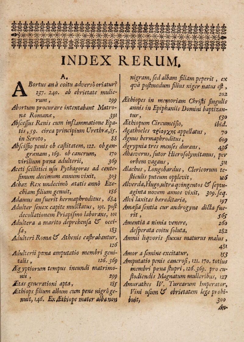 MMMAMMMUi INDEX REKUM, A. ABortus ana coitu adverso oriatur? 237. 240. ab ebrietate mulie¬ rum , 299 Abortum procurare intentabant Matro¬ na Ropiam, 391 Abfcejjus Renis cum inflammatione Epa- tis, 99. circa principium Vrethra,8S* in Scroto, 88 Abfcijfio penis ob cafiitatem, 722. obgan¬ grenam , 169. ob cancrum, 170 virilium poena adulterii, 369 Aceti fcillitici ufu Pythagoras ad cente* fimum decimum annum vixit, 303 Achaz Rex undecimo et at is anno Ete- chiam filium genuit, 186 Adsimus a?ifuerit hermaphroditus, 684 Adulter fenex capite mulclatus, 191. poft decoUationem Pnapifmo laborans, 101 Adultera a marito devrehenfa & occi- fa, m Adulteri Rome ttf Athenis caftrabantur, 126 Adulterii poena amputatio membri geni¬ talis y 126• 3fy Mgyptiorum tempus ineufidi matrimo¬ nii , 299 Sitas generationi apta, i8f St hi ops filium album cum pene nigro ge¬ nuit y 146« BxStkiope mater alba non nigram, fed albam filiam peperit, ex qva poftmodum filius niger natus eft , 202 Sthiopes in memoriam Chrifli fiingulis annis in Epiphaniis Domini baptizan¬ tur , fjQ Sthiopum Circumcifio, ibid. Agathocles Tgiopxrjg appellatus, 70 Agnus hermaphroditus, 609 Agrypnia tres menfes durans, 43$ Ahasverus, futor Hierofolymitanus, per orbem vagans, 311 Alachus, Longobardus, Clericorum te- fticulis puteum opplevit, i&<f Alverda,Hugo,ultra quingentos Cf feptu- aginta noveni annos vixit, 309. feq. Alvi laxitas hereditaria, ryj Amefia fentia cur androgyne dicta fue¬ rit , * S6S Amentia a nimia venere, 260 de/perata coitu foluta, 282 Amnii Uqvoris fluxus maturus malus, 4$i Amor a femine excitatur, jyj Amputatio penis cancro fi9 iZh 1701 totius membri poena jiupri, 126.369. pro cu¬ ji odiendis Magnatum mulieribus, 127 Amurathes IV» Turearum Imperator, Vini ufum if ebrietatem lege pt obi- faih 3°° Ai